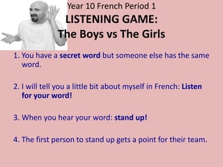Year 10 French Period 1
               LISTENING GAME:
              The Boys vs The Girls
1. You have a secret word but someone else has the same
   word.

2. I will tell you a little bit about myself in French: Listen
   for your word!

3. When you hear your word: stand up!

4. The first person to stand up gets a point for their team.
 