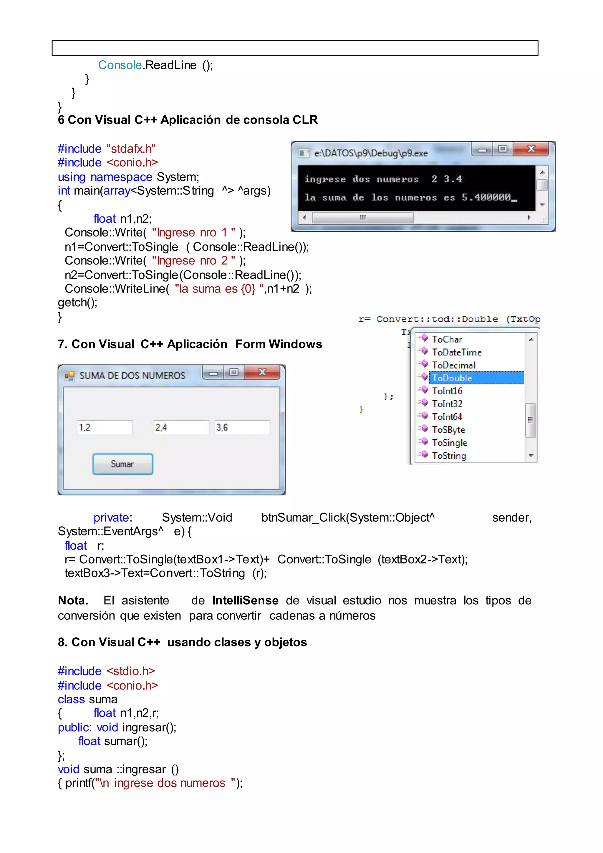 Console.ReadLine ();
}
}
}
6 Con Visual C++ Aplicación de consola CLR
#include "stdafx.h"
#include <conio.h>
using namespace System;
int main(array<System::String ^> ^args)
{
float n1,n2;
Console::Write( "Ingrese nro 1 " );
n1=Convert::ToSingle ( Console::ReadLine());
Console::Write( "Ingrese nro 2 " );
n2=Convert::ToSingle(Console::ReadLine());
Console::WriteLine( "la suma es {0} ",n1+n2 );
getch();
}
7. Con Visual C++ Aplicación Form Windows
private: System::Void btnSumar_Click(System::Object^ sender,
System::EventArgs^ e) {
float r;
r= Convert::ToSingle(textBox1->Text)+ Convert::ToSingle (textBox2->Text);
textBox3->Text=Convert::ToString (r);
Nota. El asistente de IntelliSense de visual estudio nos muestra los tipos de
conversión que existen para convertir cadenas a números
8. Con Visual C++ usando clases y objetos
#include <stdio.h>
#include <conio.h>
class suma
{ float n1,n2,r;
public: void ingresar();
float sumar();
};
void suma ::ingresar ()
{ printf("n ingrese dos numeros ");
 