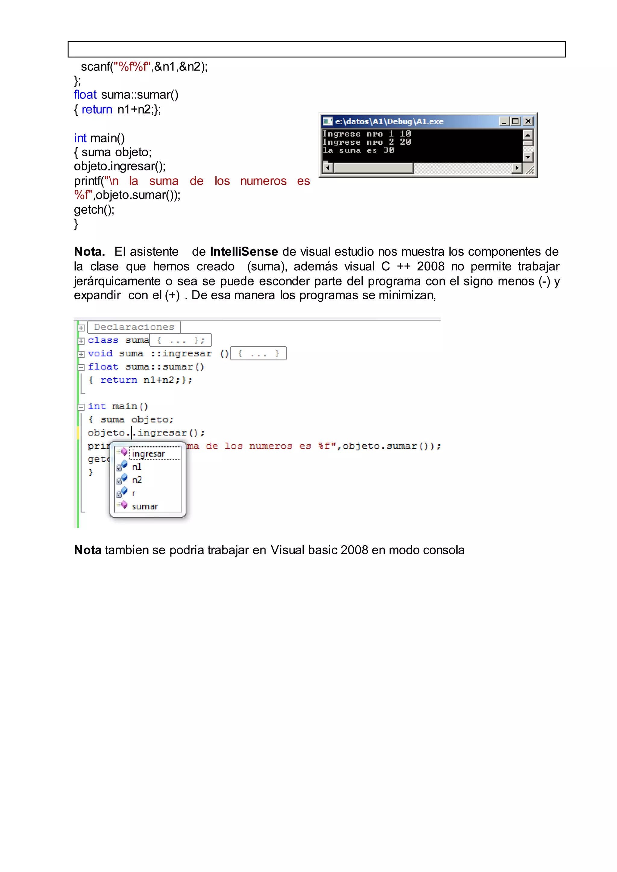 scanf("%f%f",&n1,&n2);
};
float suma::sumar()
{ return n1+n2;};
int main()
{ suma objeto;
objeto.ingresar();
printf("n la suma de los numeros es
%f",objeto.sumar());
getch();
}
Nota. El asistente de IntelliSense de visual estudio nos muestra los componentes de
la clase que hemos creado (suma), además visual C ++ 2008 no permite trabajar
jerárquicamente o sea se puede esconder parte del programa con el signo menos (-) y
expandir con el (+) . De esa manera los programas se minimizan,
Nota tambien se podria trabajar en Visual basic 2008 en modo consola
 