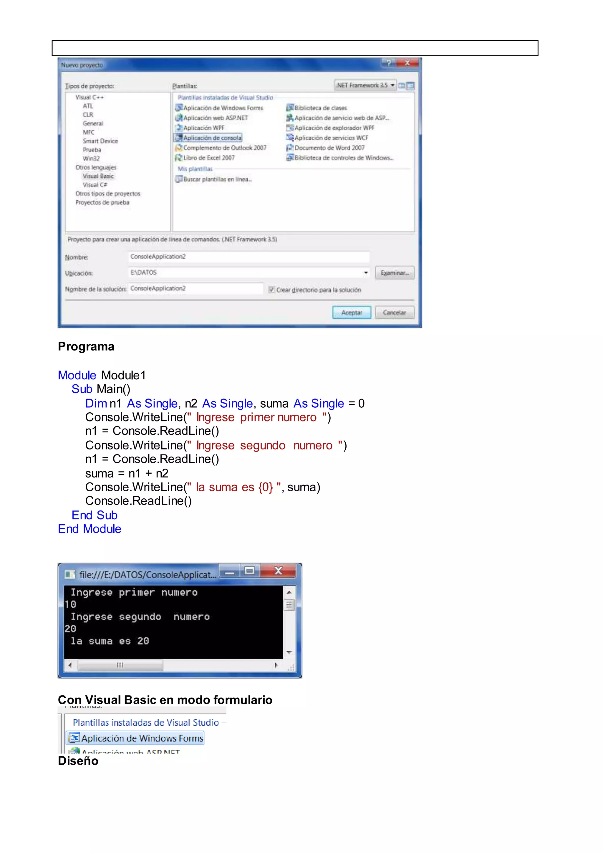 Programa
Module Module1
Sub Main()
Dim n1 As Single, n2 As Single, suma As Single = 0
Console.WriteLine(" Ingrese primer numero ")
n1 = Console.ReadLine()
Console.WriteLine(" Ingrese segundo numero ")
n1 = Console.ReadLine()
suma = n1 + n2
Console.WriteLine(" la suma es {0} ", suma)
Console.ReadLine()
End Sub
End Module
Con Visual Basic en modo formulario
Diseño
 