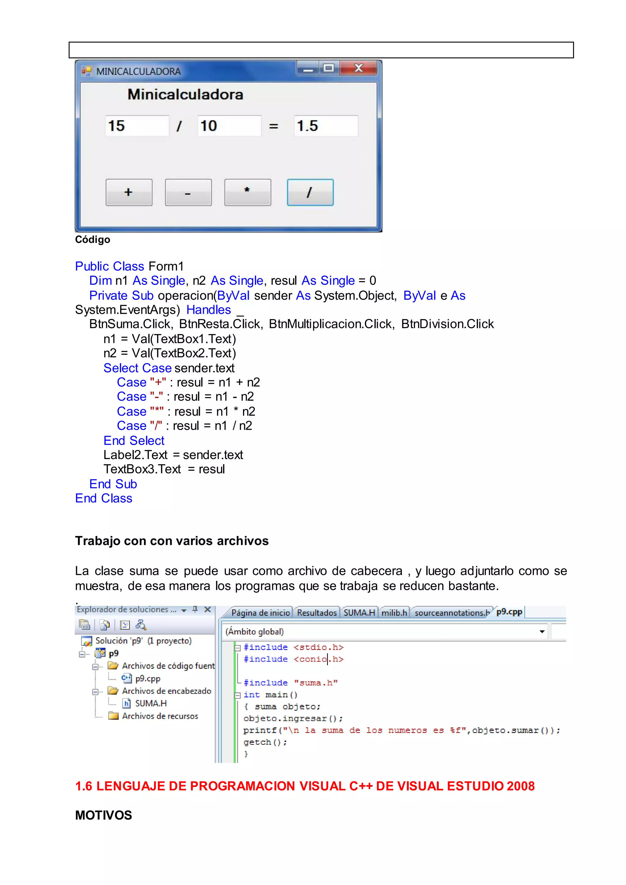 Código
Public Class Form1
Dim n1 As Single, n2 As Single, resul As Single = 0
Private Sub operacion(ByVal sender As System.Object, ByVal e As
System.EventArgs) Handles _
BtnSuma.Click, BtnResta.Click, BtnMultiplicacion.Click, BtnDivision.Click
n1 = Val(TextBox1.Text)
n2 = Val(TextBox2.Text)
Select Case sender.text
Case "+" : resul = n1 + n2
Case "-" : resul = n1 - n2
Case "*" : resul = n1 * n2
Case "/" : resul = n1 / n2
End Select
Label2.Text = sender.text
TextBox3.Text = resul
End Sub
End Class
Trabajo con con varios archivos
La clase suma se puede usar como archivo de cabecera , y luego adjuntarlo como se
muestra, de esa manera los programas que se trabaja se reducen bastante.
.
1.6 LENGUAJE DE PROGRAMACION VISUAL C++ DE VISUAL ESTUDIO 2008
MOTIVOS
 