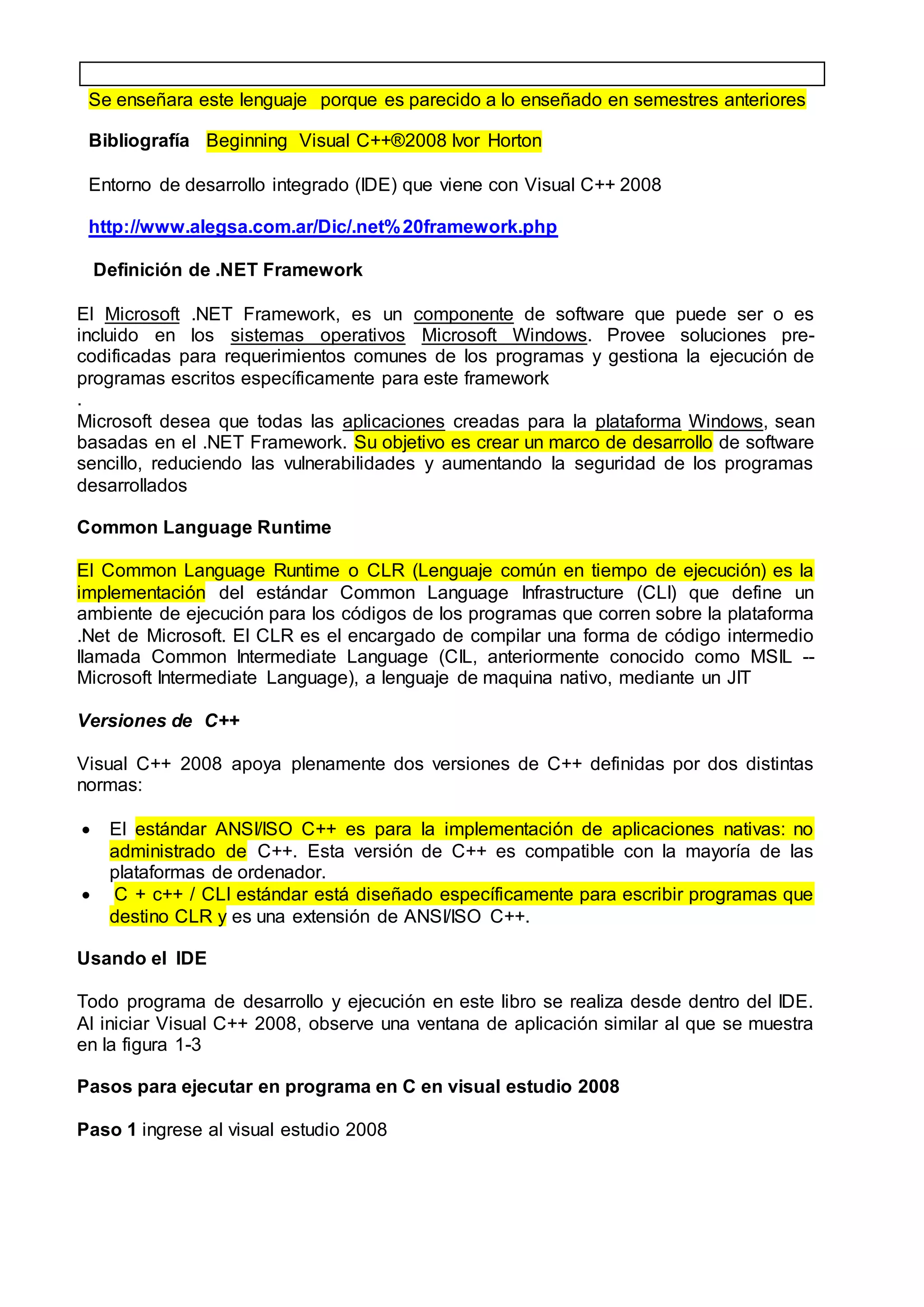 Se enseñara este lenguaje porque es parecido a lo enseñado en semestres anteriores
Bibliografía Beginning Visual C++®2008 Ivor Horton
Entorno de desarrollo integrado (IDE) que viene con Visual C++ 2008
http://www.alegsa.com.ar/Dic/.net%20framework.php
Definición de .NET Framework
El Microsoft .NET Framework, es un componente de software que puede ser o es
incluido en los sistemas operativos Microsoft Windows. Provee soluciones pre-
codificadas para requerimientos comunes de los programas y gestiona la ejecución de
programas escritos específicamente para este framework
.
Microsoft desea que todas las aplicaciones creadas para la plataforma Windows, sean
basadas en el .NET Framework. Su objetivo es crear un marco de desarrollo de software
sencillo, reduciendo las vulnerabilidades y aumentando la seguridad de los programas
desarrollados
Common Language Runtime
El Common Language Runtime o CLR (Lenguaje común en tiempo de ejecución) es la
implementación del estándar Common Language Infrastructure (CLI) que define un
ambiente de ejecución para los códigos de los programas que corren sobre la plataforma
.Net de Microsoft. El CLR es el encargado de compilar una forma de código intermedio
llamada Common Intermediate Language (CIL, anteriormente conocido como MSIL --
Microsoft Intermediate Language), a lenguaje de maquina nativo, mediante un JIT
Versiones de C++
Visual C++ 2008 apoya plenamente dos versiones de C++ definidas por dos distintas
normas:
 El estándar ANSI/ISO C++ es para la implementación de aplicaciones nativas: no
administrado de C++. Esta versión de C++ es compatible con la mayoría de las
plataformas de ordenador.
 C + c++ / CLI estándar está diseñado específicamente para escribir programas que
destino CLR y es una extensión de ANSI/ISO C++.
Usando el IDE
Todo programa de desarrollo y ejecución en este libro se realiza desde dentro del IDE.
Al iniciar Visual C++ 2008, observe una ventana de aplicación similar al que se muestra
en la figura 1-3
Pasos para ejecutar en programa en C en visual estudio 2008
Paso 1 ingrese al visual estudio 2008
 