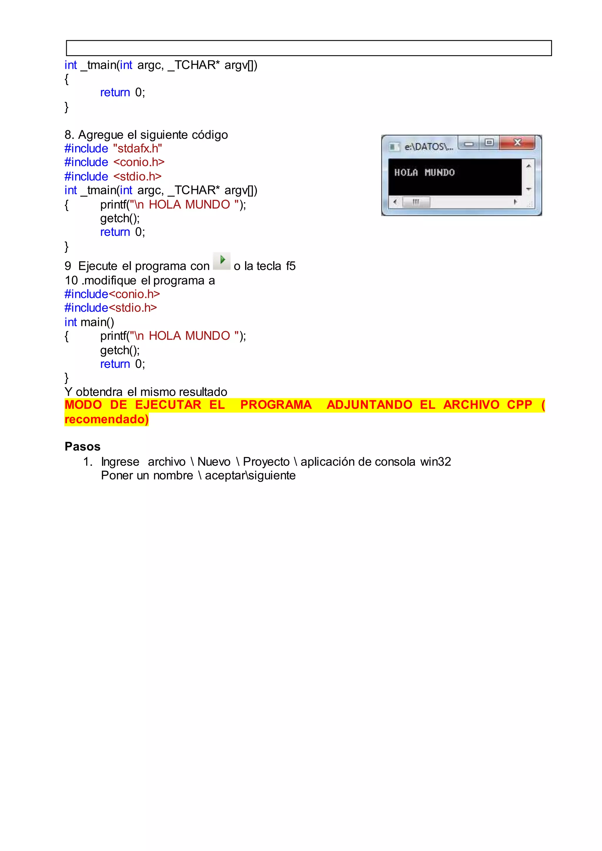 int _tmain(int argc, _TCHAR* argv[])
{
return 0;
}
8. Agregue el siguiente código
#include "stdafx.h"
#include <conio.h>
#include <stdio.h>
int _tmain(int argc, _TCHAR* argv[])
{ printf("n HOLA MUNDO ");
getch();
return 0;
}
9 Ejecute el programa con o la tecla f5
10 .modifique el programa a
#include<conio.h>
#include<stdio.h>
int main()
{ printf("n HOLA MUNDO ");
getch();
return 0;
}
Y obtendra el mismo resultado
MODO DE EJECUTAR EL PROGRAMA ADJUNTANDO EL ARCHIVO CPP (
recomendado)
Pasos
1. Ingrese archivo  Nuevo  Proyecto  aplicación de consola win32
Poner un nombre  aceptarsiguiente
 