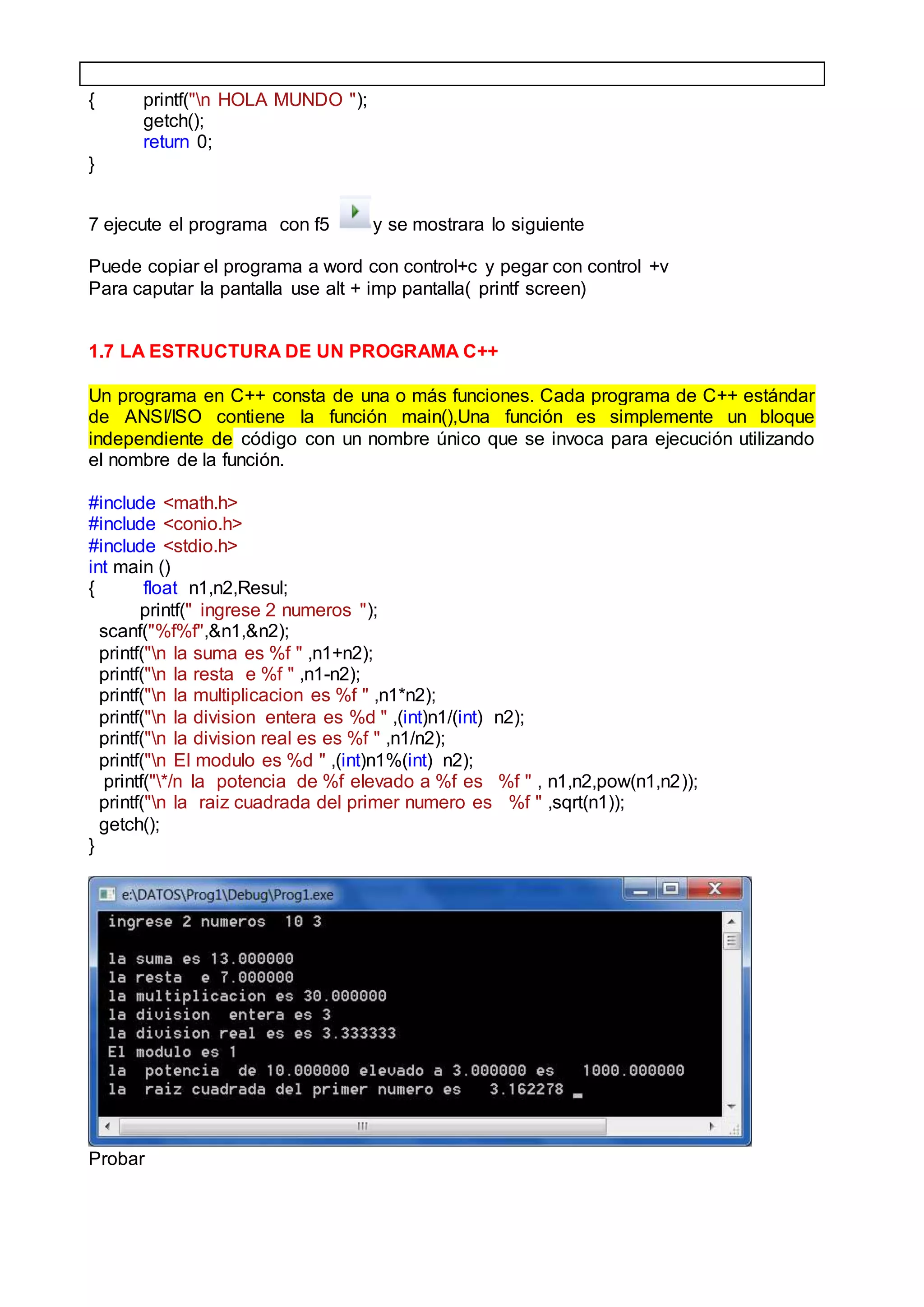 { printf("n HOLA MUNDO ");
getch();
return 0;
}
7 ejecute el programa con f5 y se mostrara lo siguiente
Puede copiar el programa a word con control+c y pegar con control +v
Para caputar la pantalla use alt + imp pantalla( printf screen)
1.7 LA ESTRUCTURA DE UN PROGRAMA C++
Un programa en C++ consta de una o más funciones. Cada programa de C++ estándar
de ANSI/ISO contiene la función main(),Una función es simplemente un bloque
independiente de código con un nombre único que se invoca para ejecución utilizando
el nombre de la función.
#include <math.h>
#include <conio.h>
#include <stdio.h>
int main ()
{ float n1,n2,Resul;
printf(" ingrese 2 numeros ");
scanf("%f%f",&n1,&n2);
printf("n la suma es %f " ,n1+n2);
printf("n la resta e %f " ,n1-n2);
printf("n la multiplicacion es %f " ,n1*n2);
printf("n la division entera es %d " ,(int)n1/(int) n2);
printf("n la division real es es %f " ,n1/n2);
printf("n El modulo es %d " ,(int)n1%(int) n2);
printf("*/n la potencia de %f elevado a %f es %f " , n1,n2,pow(n1,n2));
printf("n la raiz cuadrada del primer numero es %f " ,sqrt(n1));
getch();
}
Probar
 