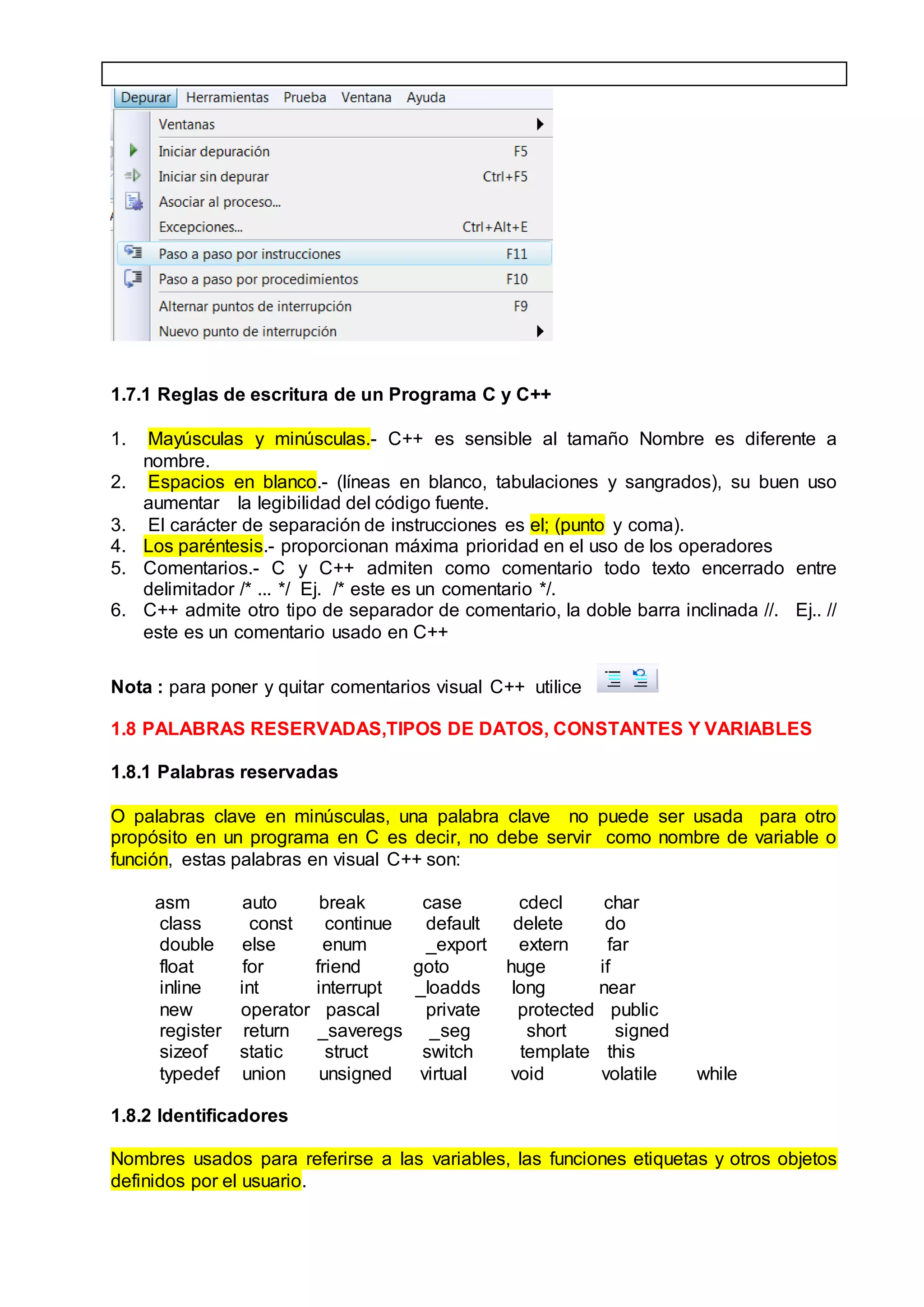 1.7.1 Reglas de escritura de un Programa C y C++
1. Mayúsculas y minúsculas.- C++ es sensible al tamaño Nombre es diferente a
nombre.
2. Espacios en blanco.- (líneas en blanco, tabulaciones y sangrados), su buen uso
aumentar la legibilidad del código fuente.
3. El carácter de separación de instrucciones es el; (punto y coma).
4. Los paréntesis.- proporcionan máxima prioridad en el uso de los operadores
5. Comentarios.- C y C++ admiten como comentario todo texto encerrado entre
delimitador /* ... */ Ej. /* este es un comentario */.
6. C++ admite otro tipo de separador de comentario, la doble barra inclinada //. Ej.. //
este es un comentario usado en C++
Nota : para poner y quitar comentarios visual C++ utilice
1.8 PALABRAS RESERVADAS,TIPOS DE DATOS, CONSTANTES Y VARIABLES
1.8.1 Palabras reservadas
O palabras clave en minúsculas, una palabra clave no puede ser usada para otro
propósito en un programa en C es decir, no debe servir como nombre de variable o
función, estas palabras en visual C++ son:
asm auto break case cdecl char
class const continue default delete do
double else enum _export extern far
float for friend goto huge if
inline int interrupt _loadds long near
new operator pascal private protected public
register return _saveregs _seg short signed
sizeof static struct switch template this
typedef union unsigned virtual void volatile while
1.8.2 Identificadores
Nombres usados para referirse a las variables, las funciones etiquetas y otros objetos
definidos por el usuario.
 