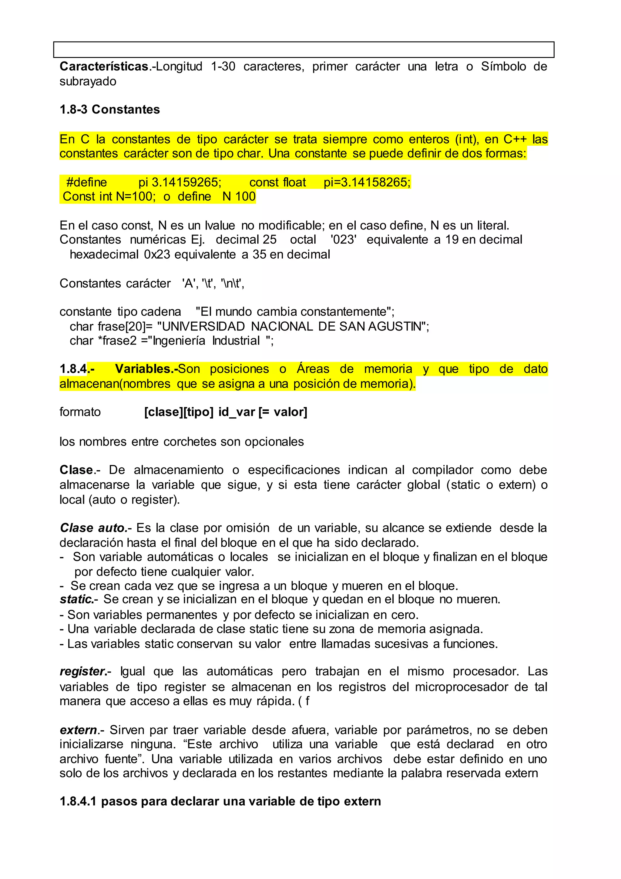Características.-Longitud 1-30 caracteres, primer carácter una letra o Símbolo de
subrayado
1.8-3 Constantes
En C la constantes de tipo carácter se trata siempre como enteros (int), en C++ las
constantes carácter son de tipo char. Una constante se puede definir de dos formas:
#define pi 3.14159265; const float pi=3.14158265;
Const int N=100; o define N 100
En el caso const, N es un lvalue no modificable; en el caso define, N es un literal.
Constantes numéricas Ej. decimal 25 octal '023' equivalente a 19 en decimal
hexadecimal 0x23 equivalente a 35 en decimal
Constantes carácter 'A', 't', 'nt',
constante tipo cadena "El mundo cambia constantemente";
char frase[20]= "UNIVERSIDAD NACIONAL DE SAN AGUSTIN";
char *frase2 ="Ingeniería Industrial ";
1.8.4.- Variables.-Son posiciones o Áreas de memoria y que tipo de dato
almacenan(nombres que se asigna a una posición de memoria).
formato [clase][tipo] id_var [= valor]
los nombres entre corchetes son opcionales
Clase.- De almacenamiento o especificaciones indican al compilador como debe
almacenarse la variable que sigue, y si esta tiene carácter global (static o extern) o
local (auto o register).
Clase auto.- Es la clase por omisión de un variable, su alcance se extiende desde la
declaración hasta el final del bloque en el que ha sido declarado.
- Son variable automáticas o locales se inicializan en el bloque y finalizan en el bloque
por defecto tiene cualquier valor.
- Se crean cada vez que se ingresa a un bloque y mueren en el bloque.
static.- Se crean y se inicializan en el bloque y quedan en el bloque no mueren.
- Son variables permanentes y por defecto se inicializan en cero.
- Una variable declarada de clase static tiene su zona de memoria asignada.
- Las variables static conservan su valor entre llamadas sucesivas a funciones.
register.- Igual que las automáticas pero trabajan en el mismo procesador. Las
variables de tipo register se almacenan en los registros del microprocesador de tal
manera que acceso a ellas es muy rápida. ( f
extern.- Sirven par traer variable desde afuera, variable por parámetros, no se deben
inicializarse ninguna. “Este archivo utiliza una variable que está declarad en otro
archivo fuente”. Una variable utilizada en varios archivos debe estar definido en uno
solo de los archivos y declarada en los restantes mediante la palabra reservada extern
1.8.4.1 pasos para declarar una variable de tipo extern
 