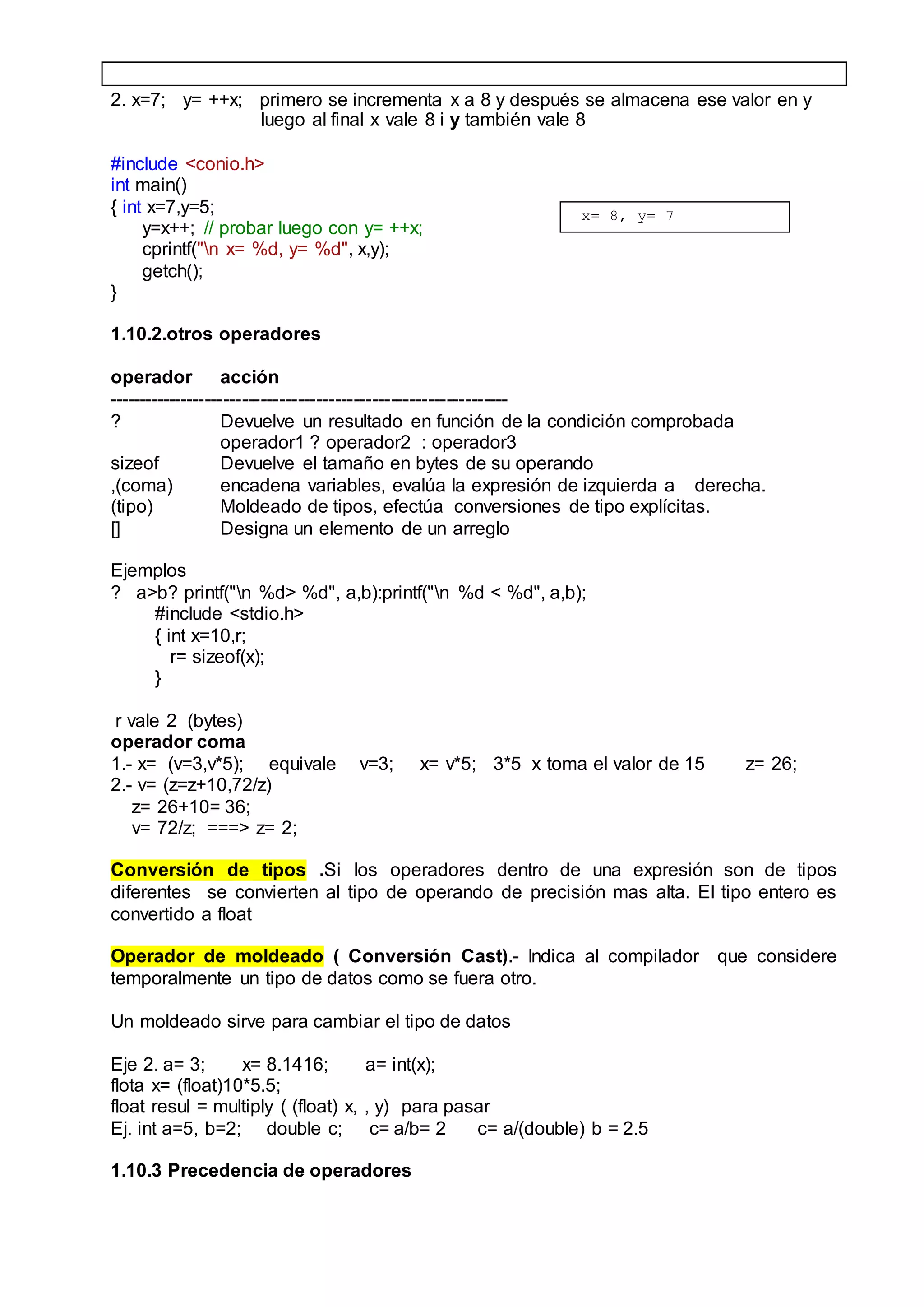 2. x=7; y= ++x; primero se incrementa x a 8 y después se almacena ese valor en y
luego al final x vale 8 i y también vale 8
#include <conio.h>
int main()
{ int x=7,y=5;
y=x++; // probar luego con y= ++x;
cprintf("n x= %d, y= %d", x,y);
getch();
}
1.10.2.otros operadores
operador acción
-----------------------------------------------------------------
? Devuelve un resultado en función de la condición comprobada
operador1 ? operador2 : operador3
sizeof Devuelve el tamaño en bytes de su operando
,(coma) encadena variables, evalúa la expresión de izquierda a derecha.
(tipo) Moldeado de tipos, efectúa conversiones de tipo explícitas.
[] Designa un elemento de un arreglo
Ejemplos
? a>b? printf("n %d> %d", a,b):printf("n %d < %d", a,b);
#include <stdio.h>
{ int x=10,r;
r= sizeof(x);
}
r vale 2 (bytes)
operador coma
1.- x= (v=3,v*5); equivale v=3; x= v*5; 3*5 x toma el valor de 15 z= 26;
2.- v= (z=z+10,72/z)
z= 26+10= 36;
v= 72/z; ===> z= 2;
Conversión de tipos .Si los operadores dentro de una expresión son de tipos
diferentes se convierten al tipo de operando de precisión mas alta. El tipo entero es
convertido a float
Operador de moldeado ( Conversión Cast).- Indica al compilador que considere
temporalmente un tipo de datos como se fuera otro.
Un moldeado sirve para cambiar el tipo de datos
Eje 2. a= 3; x= 8.1416; a= int(x);
flota x= (float)10*5.5;
float resul = multiply ( (float) x, , y) para pasar
Ej. int a=5, b=2; double c; c= a/b= 2 c= a/(double) b = 2.5
1.10.3 Precedencia de operadores
x= 8, y= 7
 