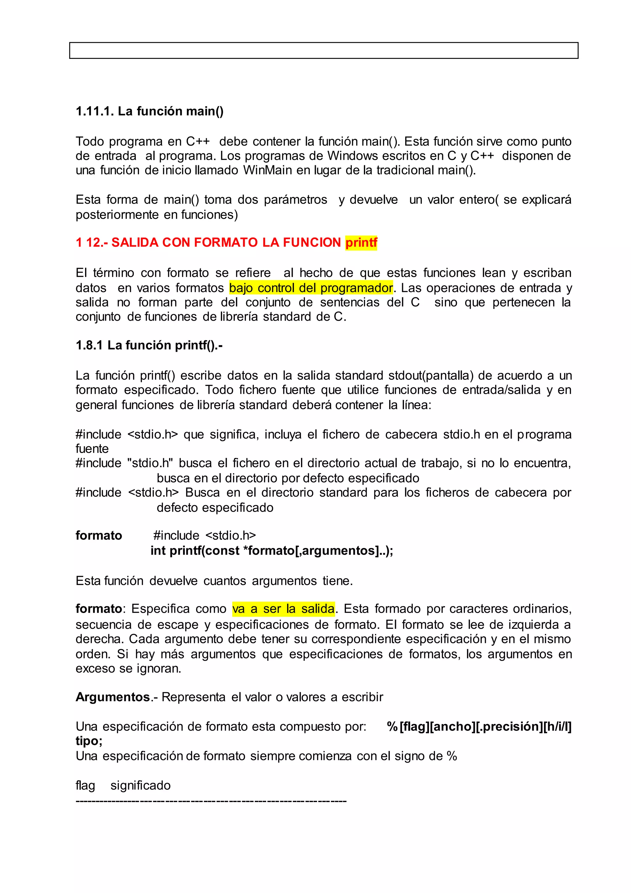 1.11.1. La función main()
Todo programa en C++ debe contener la función main(). Esta función sirve como punto
de entrada al programa. Los programas de Windows escritos en C y C++ disponen de
una función de inicio llamado WinMain en lugar de la tradicional main().
Esta forma de main() toma dos parámetros y devuelve un valor entero( se explicará
posteriormente en funciones)
1 12.- SALIDA CON FORMATO LA FUNCION printf
El término con formato se refiere al hecho de que estas funciones lean y escriban
datos en varios formatos bajo control del programador. Las operaciones de entrada y
salida no forman parte del conjunto de sentencias del C sino que pertenecen la
conjunto de funciones de librería standard de C.
1.8.1 La función printf().-
La función printf() escribe datos en la salida standard stdout(pantalla) de acuerdo a un
formato especificado. Todo fichero fuente que utilice funciones de entrada/salida y en
general funciones de librería standard deberá contener la línea:
#include <stdio.h> que significa, incluya el fichero de cabecera stdio.h en el programa
fuente
#include "stdio.h" busca el fichero en el directorio actual de trabajo, si no lo encuentra,
busca en el directorio por defecto especificado
#include <stdio.h> Busca en el directorio standard para los ficheros de cabecera por
defecto especificado
formato #include <stdio.h>
int printf(const *formato[,argumentos]..);
Esta función devuelve cuantos argumentos tiene.
formato: Especifica como va a ser la salida. Esta formado por caracteres ordinarios,
secuencia de escape y especificaciones de formato. El formato se lee de izquierda a
derecha. Cada argumento debe tener su correspondiente especificación y en el mismo
orden. Si hay más argumentos que especificaciones de formatos, los argumentos en
exceso se ignoran.
Argumentos.- Representa el valor o valores a escribir
Una especificación de formato esta compuesto por: %[flag][ancho][.precisión][h/i/l]
tipo;
Una especificación de formato siempre comienza con el signo de %
flag significado
-----------------------------------------------------------------
 