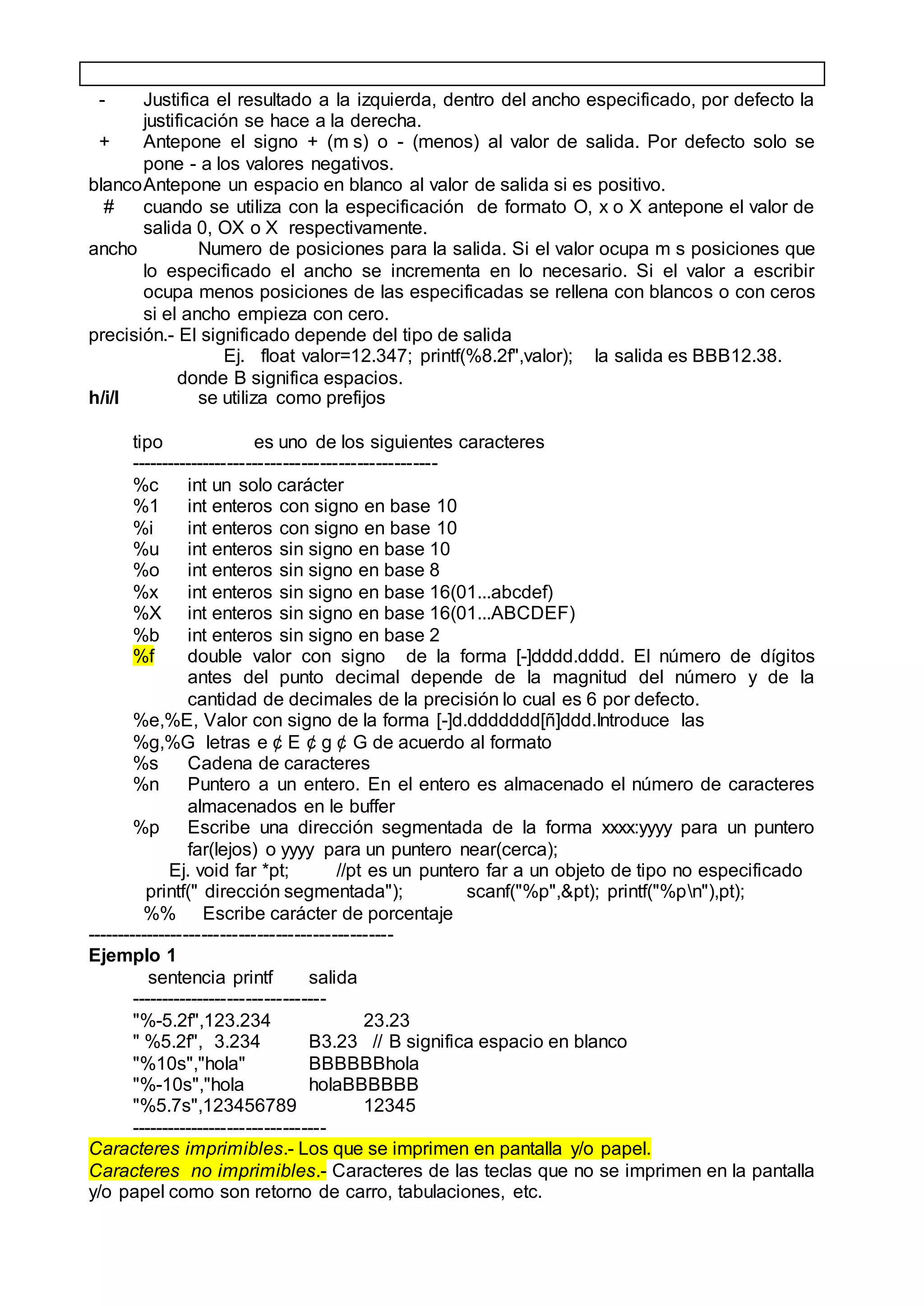 - Justifica el resultado a la izquierda, dentro del ancho especificado, por defecto la
justificación se hace a la derecha.
+ Antepone el signo + (m s) o - (menos) al valor de salida. Por defecto solo se
pone - a los valores negativos.
blancoAntepone un espacio en blanco al valor de salida si es positivo.
# cuando se utiliza con la especificación de formato O, x o X antepone el valor de
salida 0, OX o X respectivamente.
ancho Numero de posiciones para la salida. Si el valor ocupa m s posiciones que
lo especificado el ancho se incrementa en lo necesario. Si el valor a escribir
ocupa menos posiciones de las especificadas se rellena con blancos o con ceros
si el ancho empieza con cero.
precisión.- El significado depende del tipo de salida
Ej. float valor=12.347; printf(%8.2f",valor); la salida es BBB12.38.
donde B significa espacios.
h/i/l se utiliza como prefijos
tipo es uno de los siguientes caracteres
--------------------------------------------------
%c int un solo carácter
%1 int enteros con signo en base 10
%i int enteros con signo en base 10
%u int enteros sin signo en base 10
%o int enteros sin signo en base 8
%x int enteros sin signo en base 16(01...abcdef)
%X int enteros sin signo en base 16(01...ABCDEF)
%b int enteros sin signo en base 2
%f double valor con signo de la forma [-]dddd.dddd. El número de dígitos
antes del punto decimal depende de la magnitud del número y de la
cantidad de decimales de la precisión lo cual es 6 por defecto.
%e,%E, Valor con signo de la forma [-]d.ddddddd[ñ]ddd.Introduce las
%g,%G letras e ¢ E ¢ g ¢ G de acuerdo al formato
%s Cadena de caracteres
%n Puntero a un entero. En el entero es almacenado el número de caracteres
almacenados en le buffer
%p Escribe una dirección segmentada de la forma xxxx:yyyy para un puntero
far(lejos) o yyyy para un puntero near(cerca);
Ej. void far *pt; //pt es un puntero far a un objeto de tipo no especificado
printf(" dirección segmentada"); scanf("%p",&pt); printf("%pn"),pt);
%% Escribe carácter de porcentaje
--------------------------------------------------
Ejemplo 1
sentencia printf salida
--------------------------------
"%-5.2f",123.234 23.23
" %5.2f", 3.234 B3.23 // B significa espacio en blanco
"%10s","hola" BBBBBBhola
"%-10s","hola holaBBBBBB
"%5.7s",123456789 12345
--------------------------------
Caracteres imprimibles.- Los que se imprimen en pantalla y/o papel.
Caracteres no imprimibles.- Caracteres de las teclas que no se imprimen en la pantalla
y/o papel como son retorno de carro, tabulaciones, etc.
 