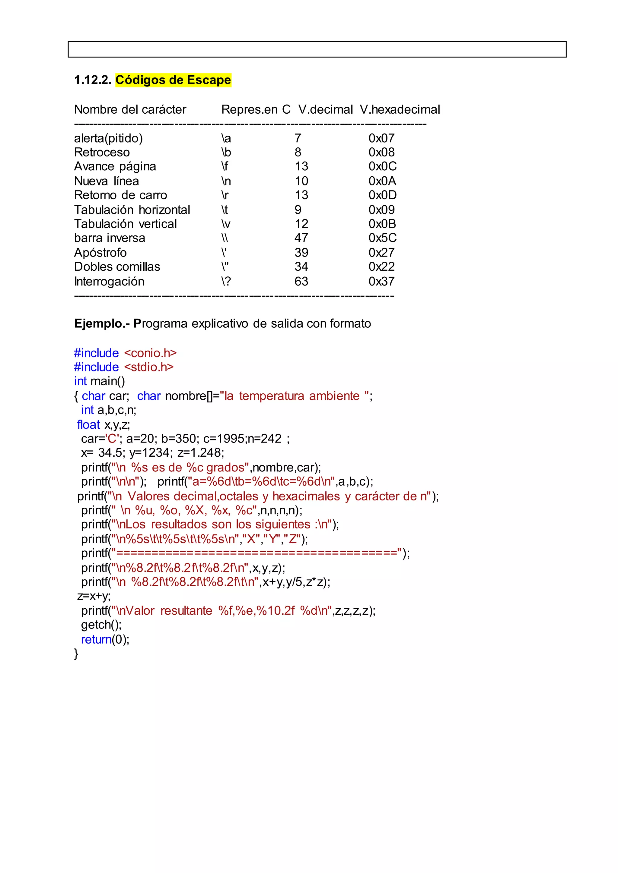 1.12.2. Códigos de Escape
Nombre del carácter Repres.en C V.decimal V.hexadecimal
--------------------------------------------------------------------------------------
alerta(pitido) a 7 0x07
Retroceso b 8 0x08
Avance página f 13 0x0C
Nueva línea n 10 0x0A
Retorno de carro r 13 0x0D
Tabulación horizontal t 9 0x09
Tabulación vertical v 12 0x0B
barra inversa  47 0x5C
Apóstrofo ' 39 0x27
Dobles comillas " 34 0x22
Interrogación ? 63 0x37
------------------------------------------------------------------------------
Ejemplo.- Programa explicativo de salida con formato
#include <conio.h>
#include <stdio.h>
int main()
{ char car; char nombre[]="la temperatura ambiente ";
int a,b,c,n;
float x,y,z;
car='C'; a=20; b=350; c=1995;n=242 ;
x= 34.5; y=1234; z=1.248;
printf("n %s es de %c grados",nombre,car);
printf("nn"); printf("a=%6dtb=%6dtc=%6dn",a,b,c);
printf("n Valores decimal,octales y hexacimales y carácter de n");
printf(" n %u, %o, %X, %x, %c",n,n,n,n);
printf("nLos resultados son los siguientes :n");
printf("n%5stt%5stt%5sn","X","Y","Z");
printf("=======================================");
printf("n%8.2ft%8.2ft%8.2fn",x,y,z);
printf("n %8.2ft%8.2ft%8.2ftn",x+y,y/5,z*z);
z=x+y;
printf("nValor resultante %f,%e,%10.2f %dn",z,z,z,z);
getch();
return(0);
}
 