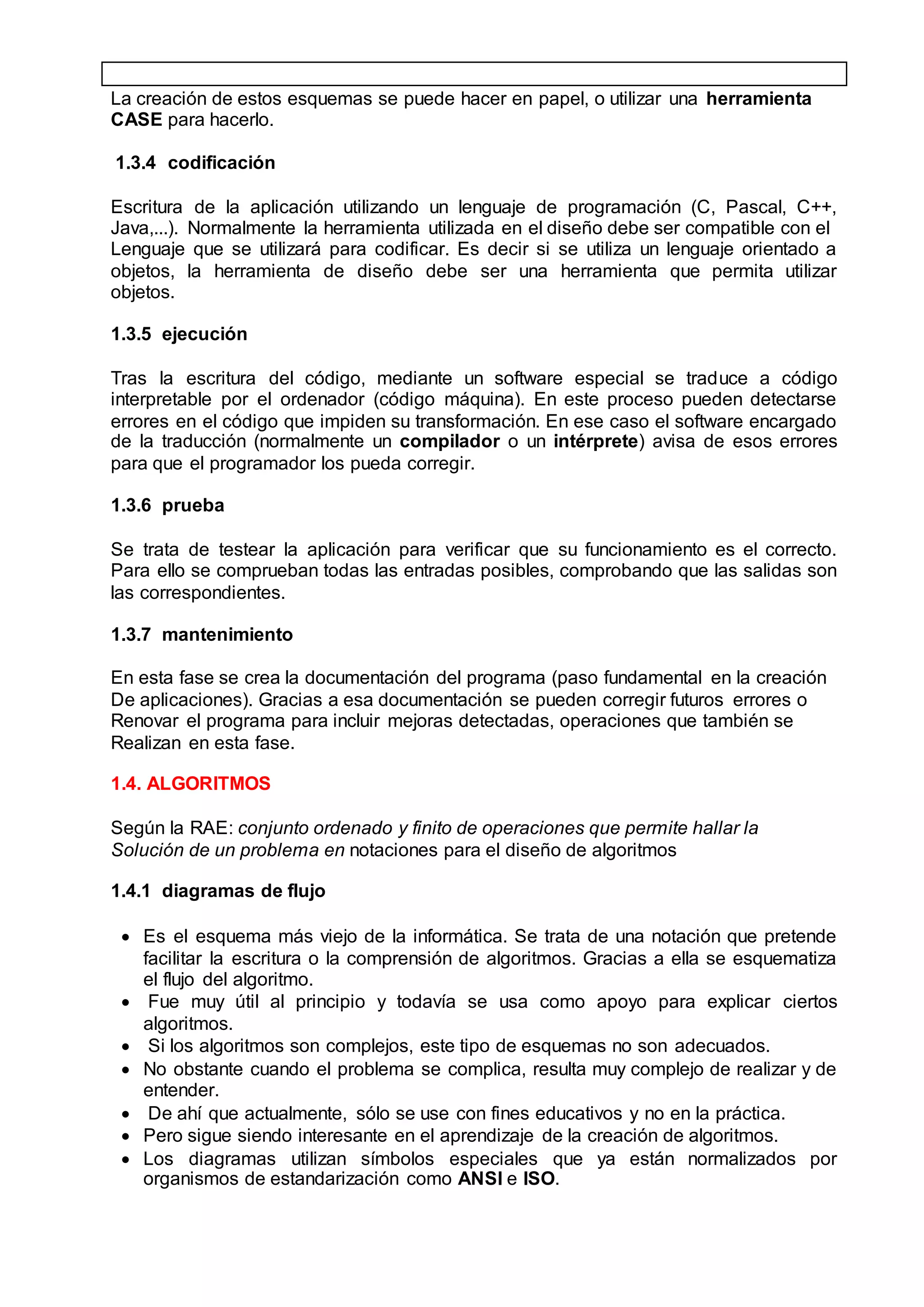 La creación de estos esquemas se puede hacer en papel, o utilizar una herramienta
CASE para hacerlo.
1.3.4 codificación
Escritura de la aplicación utilizando un lenguaje de programación (C, Pascal, C++,
Java,...). Normalmente la herramienta utilizada en el diseño debe ser compatible con el
Lenguaje que se utilizará para codificar. Es decir si se utiliza un lenguaje orientado a
objetos, la herramienta de diseño debe ser una herramienta que permita utilizar
objetos.
1.3.5 ejecución
Tras la escritura del código, mediante un software especial se traduce a código
interpretable por el ordenador (código máquina). En este proceso pueden detectarse
errores en el código que impiden su transformación. En ese caso el software encargado
de la traducción (normalmente un compilador o un intérprete) avisa de esos errores
para que el programador los pueda corregir.
1.3.6 prueba
Se trata de testear la aplicación para verificar que su funcionamiento es el correcto.
Para ello se comprueban todas las entradas posibles, comprobando que las salidas son
las correspondientes.
1.3.7 mantenimiento
En esta fase se crea la documentación del programa (paso fundamental en la creación
De aplicaciones). Gracias a esa documentación se pueden corregir futuros errores o
Renovar el programa para incluir mejoras detectadas, operaciones que también se
Realizan en esta fase.
1.4. ALGORITMOS
Según la RAE: conjunto ordenado y finito de operaciones que permite hallar la
Solución de un problema en notaciones para el diseño de algoritmos
1.4.1 diagramas de flujo
 Es el esquema más viejo de la informática. Se trata de una notación que pretende
facilitar la escritura o la comprensión de algoritmos. Gracias a ella se esquematiza
el flujo del algoritmo.
 Fue muy útil al principio y todavía se usa como apoyo para explicar ciertos
algoritmos.
 Si los algoritmos son complejos, este tipo de esquemas no son adecuados.
 No obstante cuando el problema se complica, resulta muy complejo de realizar y de
entender.
 De ahí que actualmente, sólo se use con fines educativos y no en la práctica.
 Pero sigue siendo interesante en el aprendizaje de la creación de algoritmos.
 Los diagramas utilizan símbolos especiales que ya están normalizados por
organismos de estandarización como ANSI e ISO.
 
