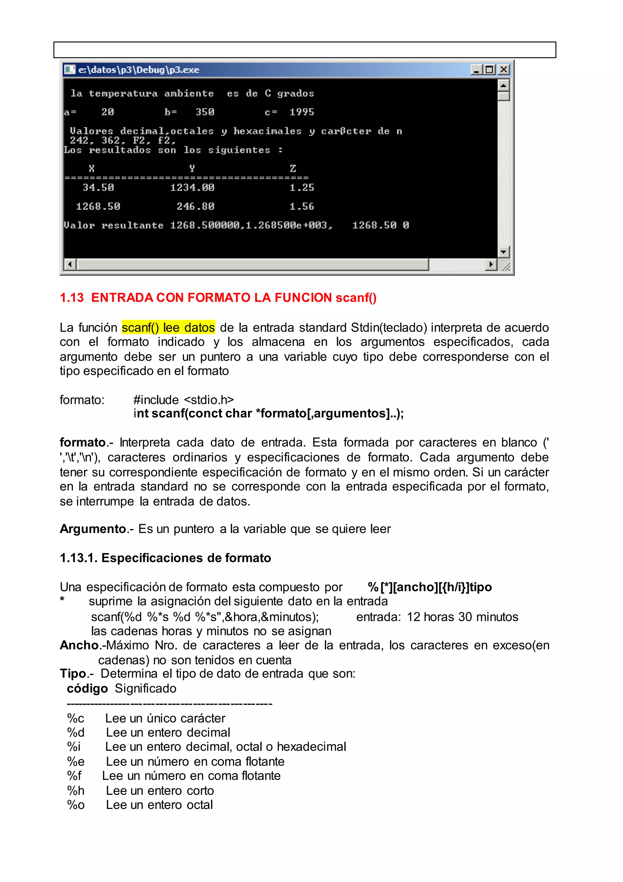 1.13 ENTRADA CON FORMATO LA FUNCION scanf()
La función scanf() lee datos de la entrada standard Stdin(teclado) interpreta de acuerdo
con el formato indicado y los almacena en los argumentos especificados, cada
argumento debe ser un puntero a una variable cuyo tipo debe corresponderse con el
tipo especificado en el formato
formato: #include <stdio.h>
int scanf(conct char *formato[,argumentos]..);
formato.- Interpreta cada dato de entrada. Esta formada por caracteres en blanco ('
','t','n'), caracteres ordinarios y especificaciones de formato. Cada argumento debe
tener su correspondiente especificación de formato y en el mismo orden. Si un carácter
en la entrada standard no se corresponde con la entrada especificada por el formato,
se interrumpe la entrada de datos.
Argumento.- Es un puntero a la variable que se quiere leer
1.13.1. Especificaciones de formato
Una especificación de formato esta compuesto por %[*][ancho][{h/i}]tipo
* suprime la asignación del siguiente dato en la entrada
scanf(%d %*s %d %*s",&hora,&minutos); entrada: 12 horas 30 minutos
las cadenas horas y minutos no se asignan
Ancho.-Máximo Nro. de caracteres a leer de la entrada, los caracteres en exceso(en
cadenas) no son tenidos en cuenta
Tipo.- Determina el tipo de dato de entrada que son:
código Significado
--------------------------------------------------
%c Lee un único carácter
%d Lee un entero decimal
%i Lee un entero decimal, octal o hexadecimal
%e Lee un número en coma flotante
%f Lee un número en coma flotante
%h Lee un entero corto
%o Lee un entero octal
 