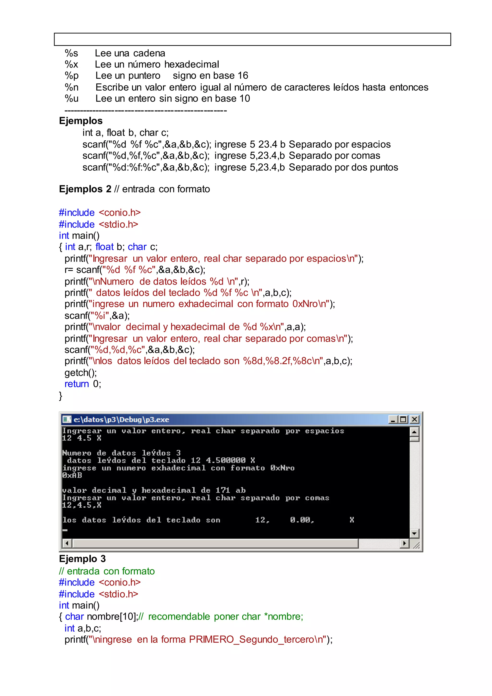 %s Lee una cadena
%x Lee un número hexadecimal
%p Lee un puntero signo en base 16
%n Escribe un valor entero igual al número de caracteres leídos hasta entonces
%u Lee un entero sin signo en base 10
--------------------------------------------------
Ejemplos
int a, float b, char c;
scanf("%d %f %c",&a,&b,&c); ingrese 5 23.4 b Separado por espacios
scanf("%d,%f,%c",&a,&b,&c); ingrese 5,23.4,b Separado por comas
scanf("%d:%f:%c",&a,&b,&c); ingrese 5,23.4,b Separado por dos puntos
Ejemplos 2 // entrada con formato
#include <conio.h>
#include <stdio.h>
int main()
{ int a,r; float b; char c;
printf("Ingresar un valor entero, real char separado por espaciosn");
r= scanf("%d %f %c",&a,&b,&c);
printf("nNumero de datos leídos %d n",r);
printf(" datos leídos del teclado %d %f %c n",a,b,c);
printf("ingrese un numero exhadecimal con formato 0xNron");
scanf("%i",&a);
printf("nvalor decimal y hexadecimal de %d %xn",a,a);
printf("Ingresar un valor entero, real char separado por comasn");
scanf("%d,%d,%c",&a,&b,&c);
printf("nlos datos leídos del teclado son %8d,%8.2f,%8cn",a,b,c);
getch();
return 0;
}
Ejemplo 3
// entrada con formato
#include <conio.h>
#include <stdio.h>
int main()
{ char nombre[10];// recomendable poner char *nombre;
int a,b,c;
printf("ningrese en la forma PRIMERO_Segundo_terceron");
 