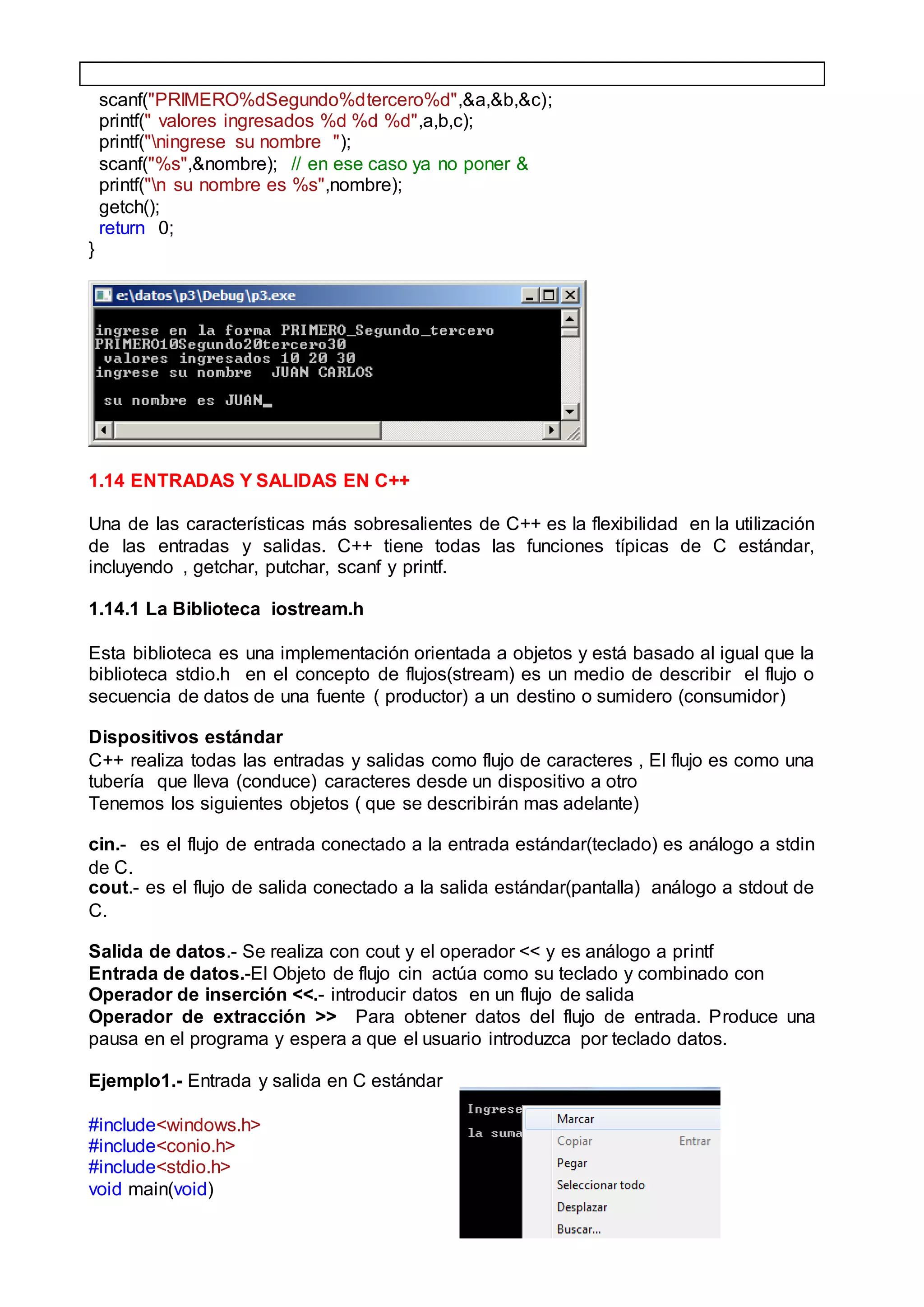 scanf("PRIMERO%dSegundo%dtercero%d",&a,&b,&c);
printf(" valores ingresados %d %d %d",a,b,c);
printf("ningrese su nombre ");
scanf("%s",&nombre); // en ese caso ya no poner &
printf("n su nombre es %s",nombre);
getch();
return 0;
}
1.14 ENTRADAS Y SALIDAS EN C++
Una de las características más sobresalientes de C++ es la flexibilidad en la utilización
de las entradas y salidas. C++ tiene todas las funciones típicas de C estándar,
incluyendo , getchar, putchar, scanf y printf.
1.14.1 La Biblioteca iostream.h
Esta biblioteca es una implementación orientada a objetos y está basado al igual que la
biblioteca stdio.h en el concepto de flujos(stream) es un medio de describir el flujo o
secuencia de datos de una fuente ( productor) a un destino o sumidero (consumidor)
Dispositivos estándar
C++ realiza todas las entradas y salidas como flujo de caracteres , El flujo es como una
tubería que lleva (conduce) caracteres desde un dispositivo a otro
Tenemos los siguientes objetos ( que se describirán mas adelante)
cin.- es el flujo de entrada conectado a la entrada estándar(teclado) es análogo a stdin
de C.
cout.- es el flujo de salida conectado a la salida estándar(pantalla) análogo a stdout de
C.
Salida de datos.- Se realiza con cout y el operador << y es análogo a printf
Entrada de datos.-El Objeto de flujo cin actúa como su teclado y combinado con
Operador de inserción <<.- introducir datos en un flujo de salida
Operador de extracción >> Para obtener datos del flujo de entrada. Produce una
pausa en el programa y espera a que el usuario introduzca por teclado datos.
Ejemplo1.- Entrada y salida en C estándar
#include<windows.h>
#include<conio.h>
#include<stdio.h>
void main(void)
 