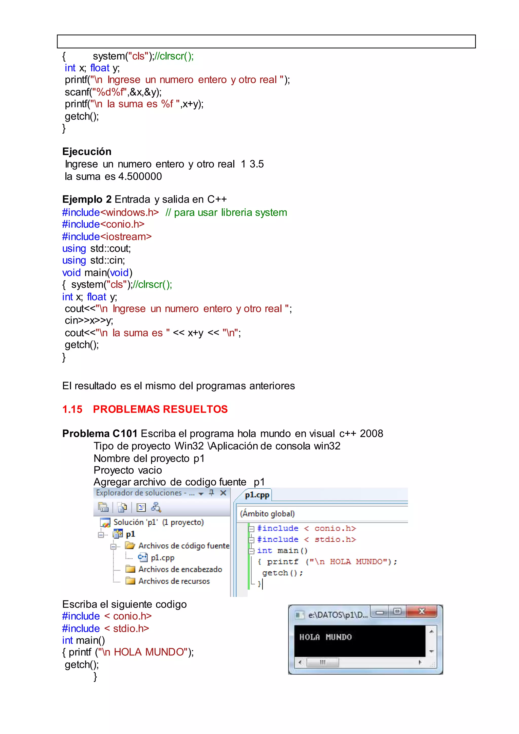 { system("cls");//clrscr();
int x; float y;
printf("n Ingrese un numero entero y otro real ");
scanf("%d%f",&x,&y);
printf("n la suma es %f ",x+y);
getch();
}
Ejecución
Ingrese un numero entero y otro real 1 3.5
la suma es 4.500000
Ejemplo 2 Entrada y salida en C++
#include<windows.h> // para usar libreria system
#include<conio.h>
#include<iostream>
using std::cout;
using std::cin;
void main(void)
{ system("cls");//clrscr();
int x; float y;
cout<<"n Ingrese un numero entero y otro real ";
cin>>x>>y;
cout<<"n la suma es " << x+y << "n";
getch();
}
El resultado es el mismo del programas anteriores
1.15 PROBLEMAS RESUELTOS
Problema C101 Escriba el programa hola mundo en visual c++ 2008
Tipo de proyecto Win32 Aplicación de consola win32
Nombre del proyecto p1
Proyecto vacio
Agregar archivo de codigo fuente p1
Escriba el siguiente codigo
#include < conio.h>
#include < stdio.h>
int main()
{ printf ("n HOLA MUNDO");
getch();
}
 