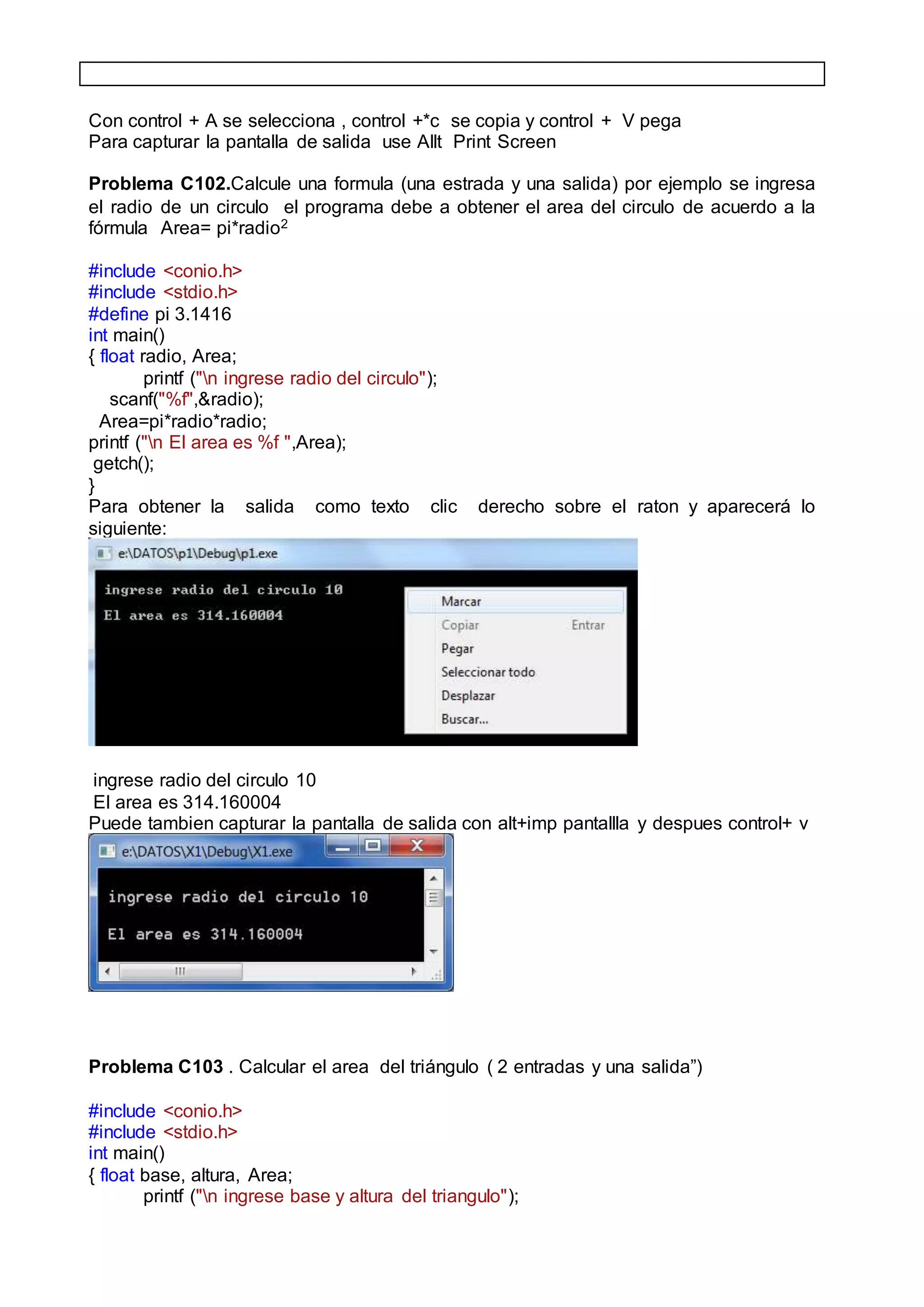 Con control + A se selecciona , control +*c se copia y control + V pega
Para capturar la pantalla de salida use Allt Print Screen
Problema C102.Calcule una formula (una estrada y una salida) por ejemplo se ingresa
el radio de un circulo el programa debe a obtener el area del circulo de acuerdo a la
fórmula Area= pi*radio2
#include <conio.h>
#include <stdio.h>
#define pi 3.1416
int main()
{ float radio, Area;
printf ("n ingrese radio del circulo");
scanf("%f",&radio);
Area=pi*radio*radio;
printf ("n El area es %f ",Area);
getch();
}
Para obtener la salida como texto clic derecho sobre el raton y aparecerá lo
siguiente:
ingrese radio del circulo 10
El area es 314.160004
Puede tambien capturar la pantalla de salida con alt+imp pantallla y despues control+ v
Problema C103 . Calcular el area del triángulo ( 2 entradas y una salida”)
#include <conio.h>
#include <stdio.h>
int main()
{ float base, altura, Area;
printf ("n ingrese base y altura del triangulo");
 