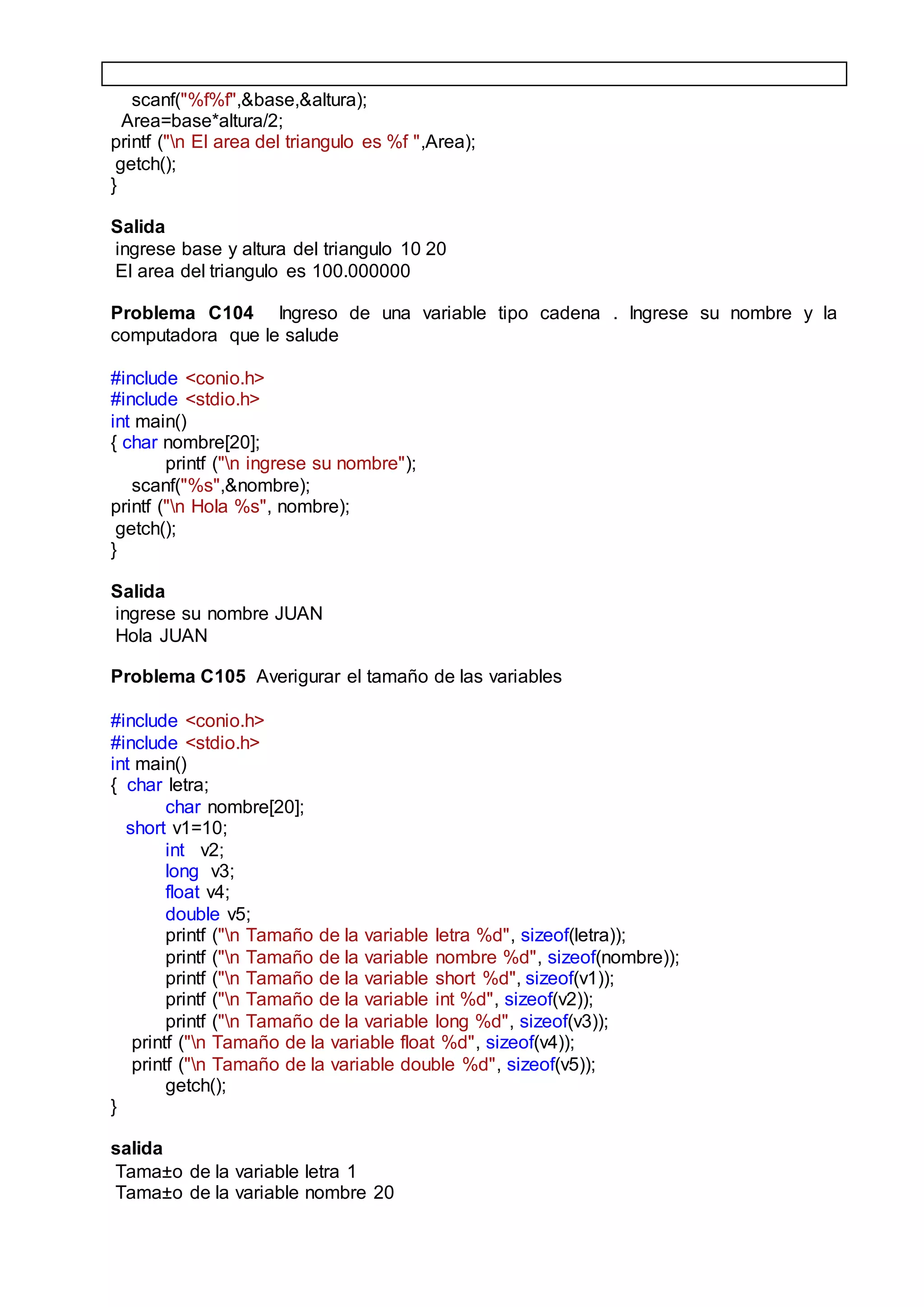 scanf("%f%f",&base,&altura);
Area=base*altura/2;
printf ("n El area del triangulo es %f ",Area);
getch();
}
Salida
ingrese base y altura del triangulo 10 20
El area del triangulo es 100.000000
Problema C104 Ingreso de una variable tipo cadena . Ingrese su nombre y la
computadora que le salude
#include <conio.h>
#include <stdio.h>
int main()
{ char nombre[20];
printf ("n ingrese su nombre");
scanf("%s",&nombre);
printf ("n Hola %s", nombre);
getch();
}
Salida
ingrese su nombre JUAN
Hola JUAN
Problema C105 Averigurar el tamaño de las variables
#include <conio.h>
#include <stdio.h>
int main()
{ char letra;
char nombre[20];
short v1=10;
int v2;
long v3;
float v4;
double v5;
printf ("n Tamaño de la variable letra %d", sizeof(letra));
printf ("n Tamaño de la variable nombre %d", sizeof(nombre));
printf ("n Tamaño de la variable short %d", sizeof(v1));
printf ("n Tamaño de la variable int %d", sizeof(v2));
printf ("n Tamaño de la variable long %d", sizeof(v3));
printf ("n Tamaño de la variable float %d", sizeof(v4));
printf ("n Tamaño de la variable double %d", sizeof(v5));
getch();
}
salida
Tama±o de la variable letra 1
Tama±o de la variable nombre 20
 