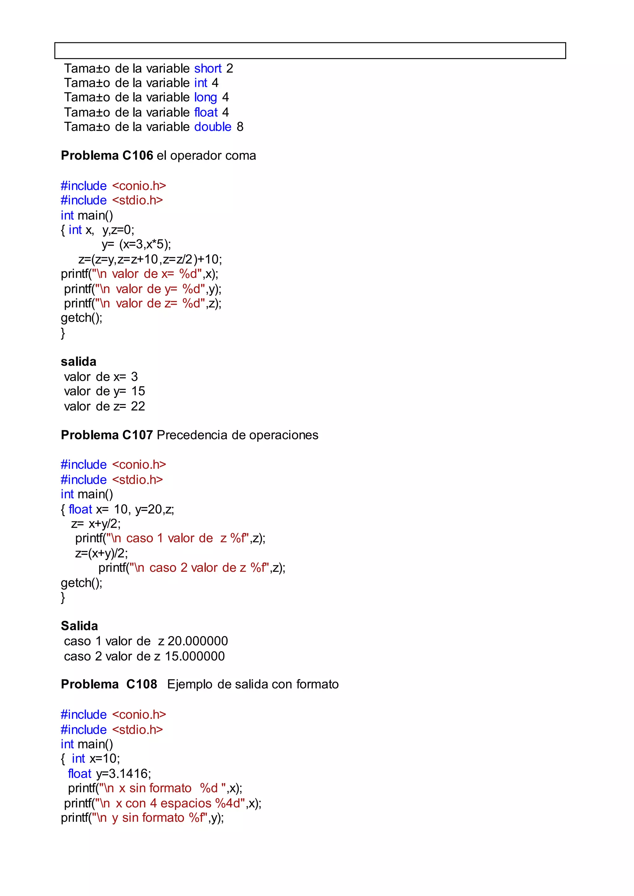 Tama±o de la variable short 2
Tama±o de la variable int 4
Tama±o de la variable long 4
Tama±o de la variable float 4
Tama±o de la variable double 8
Problema C106 el operador coma
#include <conio.h>
#include <stdio.h>
int main()
{ int x, y,z=0;
y= (x=3,x*5);
z=(z=y,z=z+10,z=z/2)+10;
printf("n valor de x= %d",x);
printf("n valor de y= %d",y);
printf("n valor de z= %d",z);
getch();
}
salida
valor de x= 3
valor de y= 15
valor de z= 22
Problema C107 Precedencia de operaciones
#include <conio.h>
#include <stdio.h>
int main()
{ float x= 10, y=20,z;
z= x+y/2;
printf("n caso 1 valor de z %f",z);
z=(x+y)/2;
printf("n caso 2 valor de z %f",z);
getch();
}
Salida
caso 1 valor de z 20.000000
caso 2 valor de z 15.000000
Problema C108 Ejemplo de salida con formato
#include <conio.h>
#include <stdio.h>
int main()
{ int x=10;
float y=3.1416;
printf("n x sin formato %d ",x);
printf("n x con 4 espacios %4d",x);
printf("n y sin formato %f",y);
 