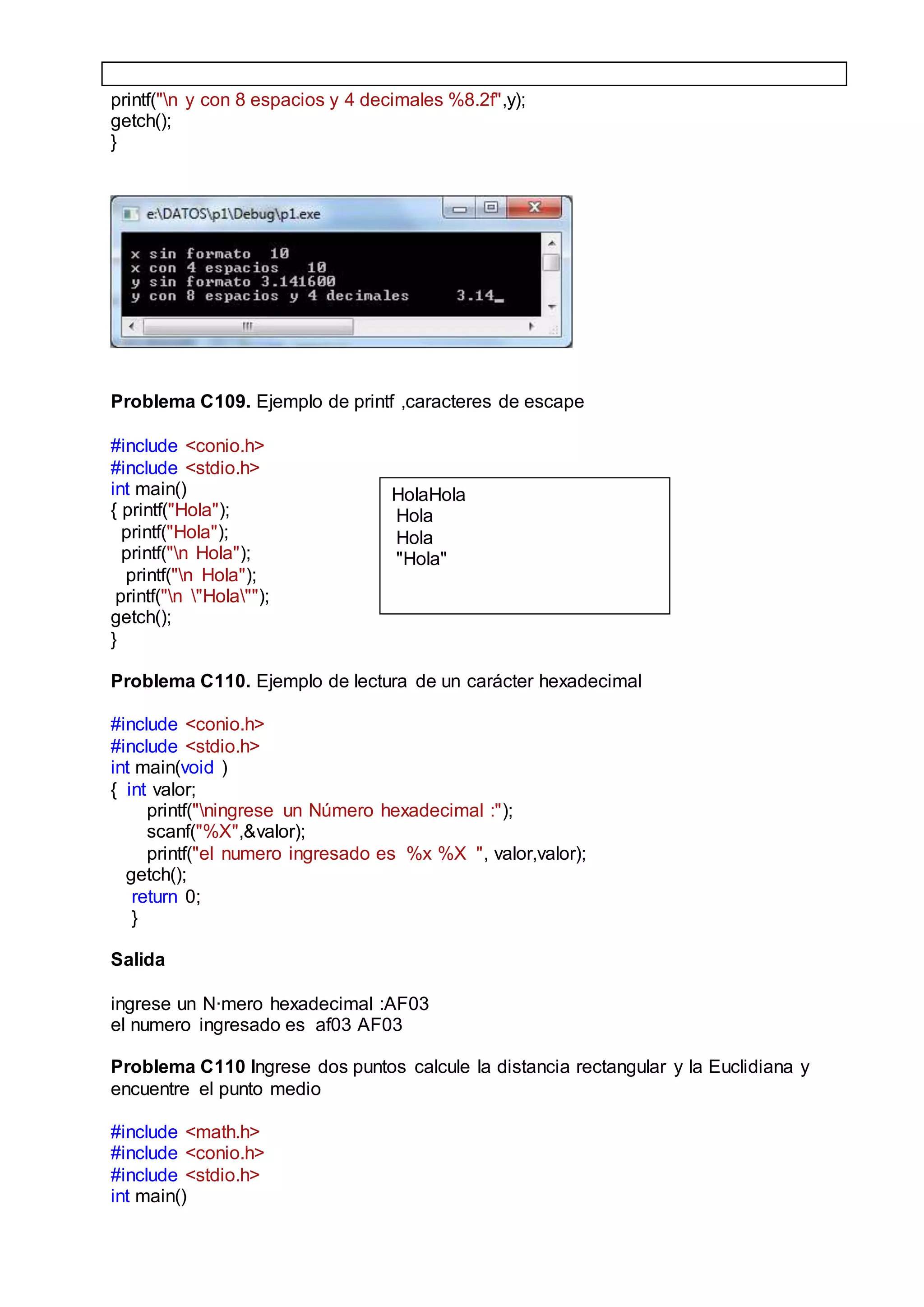 printf("n y con 8 espacios y 4 decimales %8.2f",y);
getch();
}
Problema C109. Ejemplo de printf ,caracteres de escape
#include <conio.h>
#include <stdio.h>
int main()
{ printf("Hola");
printf("Hola");
printf("n Hola");
printf("n Hola");
printf("n "Hola"");
getch();
}
Problema C110. Ejemplo de lectura de un carácter hexadecimal
#include <conio.h>
#include <stdio.h>
int main(void )
{ int valor;
printf("ningrese un Número hexadecimal :");
scanf("%X",&valor);
printf("el numero ingresado es %x %X ", valor,valor);
getch();
return 0;
}
Salida
ingrese un N·mero hexadecimal :AF03
el numero ingresado es af03 AF03
Problema C110 Ingrese dos puntos calcule la distancia rectangular y la Euclidiana y
encuentre el punto medio
#include <math.h>
#include <conio.h>
#include <stdio.h>
int main()
HolaHola
Hola
Hola
"Hola"
 