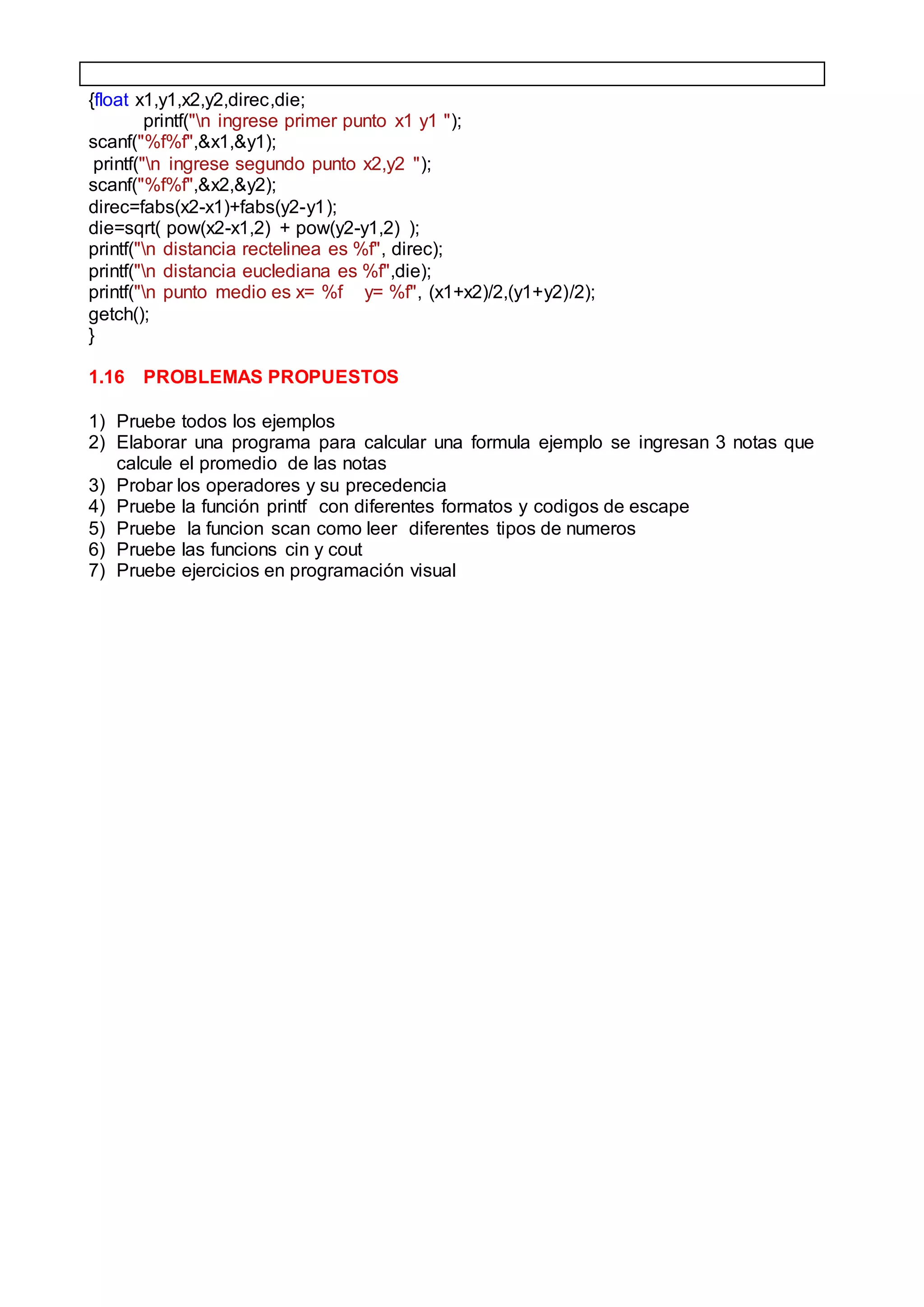 {float x1,y1,x2,y2,direc,die;
printf("n ingrese primer punto x1 y1 ");
scanf("%f%f",&x1,&y1);
printf("n ingrese segundo punto x2,y2 ");
scanf("%f%f",&x2,&y2);
direc=fabs(x2-x1)+fabs(y2-y1);
die=sqrt( pow(x2-x1,2) + pow(y2-y1,2) );
printf("n distancia rectelinea es %f", direc);
printf("n distancia euclediana es %f",die);
printf("n punto medio es x= %f y= %f", (x1+x2)/2,(y1+y2)/2);
getch();
}
1.16 PROBLEMAS PROPUESTOS
1) Pruebe todos los ejemplos
2) Elaborar una programa para calcular una formula ejemplo se ingresan 3 notas que
calcule el promedio de las notas
3) Probar los operadores y su precedencia
4) Pruebe la función printf con diferentes formatos y codigos de escape
5) Pruebe la funcion scan como leer diferentes tipos de numeros
6) Pruebe las funcions cin y cout
7) Pruebe ejercicios en programación visual
 