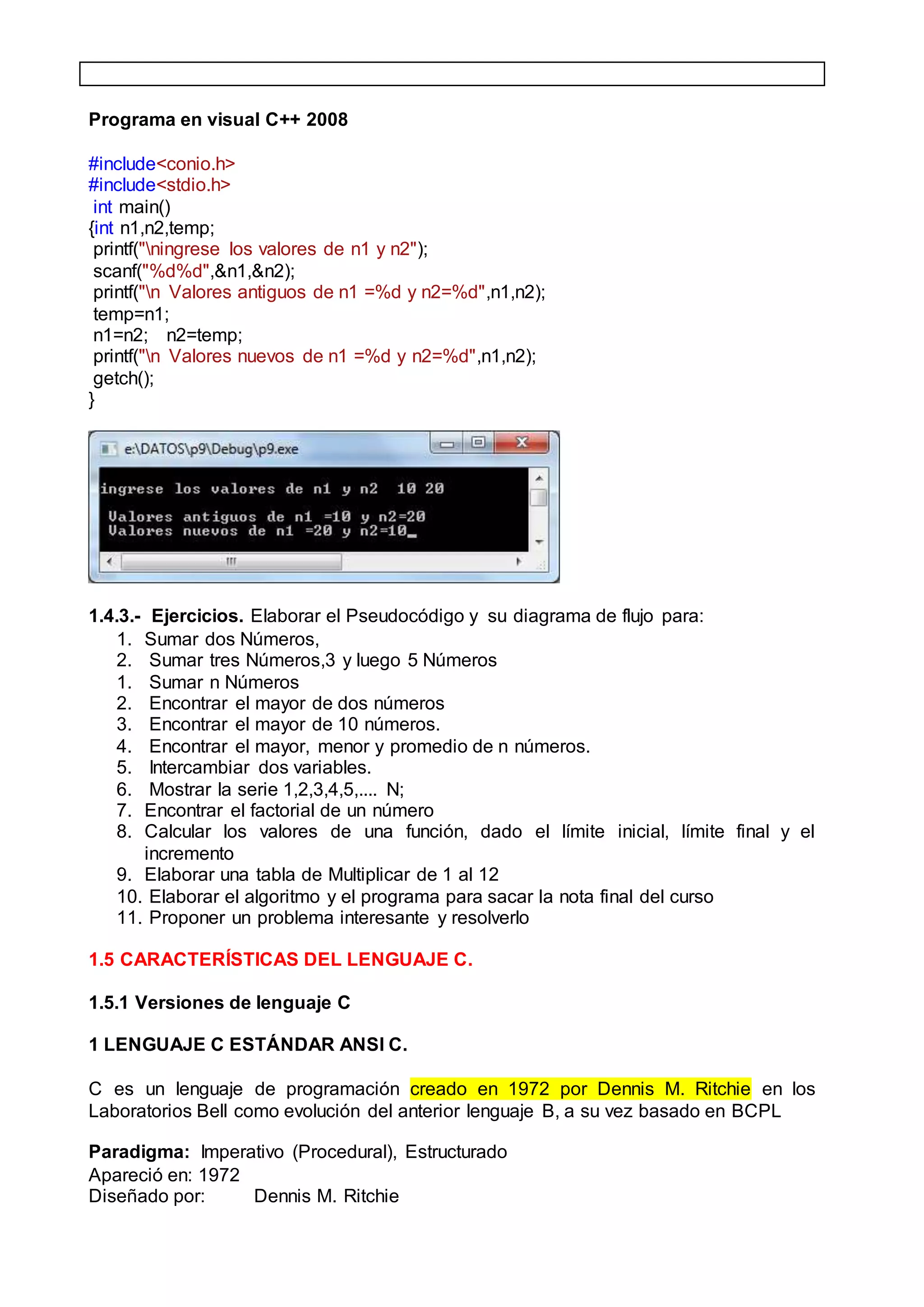 Programa en visual C++ 2008
#include<conio.h>
#include<stdio.h>
int main()
{int n1,n2,temp;
printf("ningrese los valores de n1 y n2");
scanf("%d%d",&n1,&n2);
printf("n Valores antiguos de n1 =%d y n2=%d",n1,n2);
temp=n1;
n1=n2; n2=temp;
printf("n Valores nuevos de n1 =%d y n2=%d",n1,n2);
getch();
}
1.4.3.- Ejercicios. Elaborar el Pseudocódigo y su diagrama de flujo para:
1. Sumar dos Números,
2. Sumar tres Números,3 y luego 5 Números
1. Sumar n Números
2. Encontrar el mayor de dos números
3. Encontrar el mayor de 10 números.
4. Encontrar el mayor, menor y promedio de n números.
5. Intercambiar dos variables.
6. Mostrar la serie 1,2,3,4,5,.... N;
7. Encontrar el factorial de un número
8. Calcular los valores de una función, dado el límite inicial, límite final y el
incremento
9. Elaborar una tabla de Multiplicar de 1 al 12
10. Elaborar el algoritmo y el programa para sacar la nota final del curso
11. Proponer un problema interesante y resolverlo
1.5 CARACTERÍSTICAS DEL LENGUAJE C.
1.5.1 Versiones de lenguaje C
1 LENGUAJE C ESTÁNDAR ANSI C.
C es un lenguaje de programación creado en 1972 por Dennis M. Ritchie en los
Laboratorios Bell como evolución del anterior lenguaje B, a su vez basado en BCPL
Paradigma: Imperativo (Procedural), Estructurado
Apareció en: 1972
Diseñado por: Dennis M. Ritchie
 