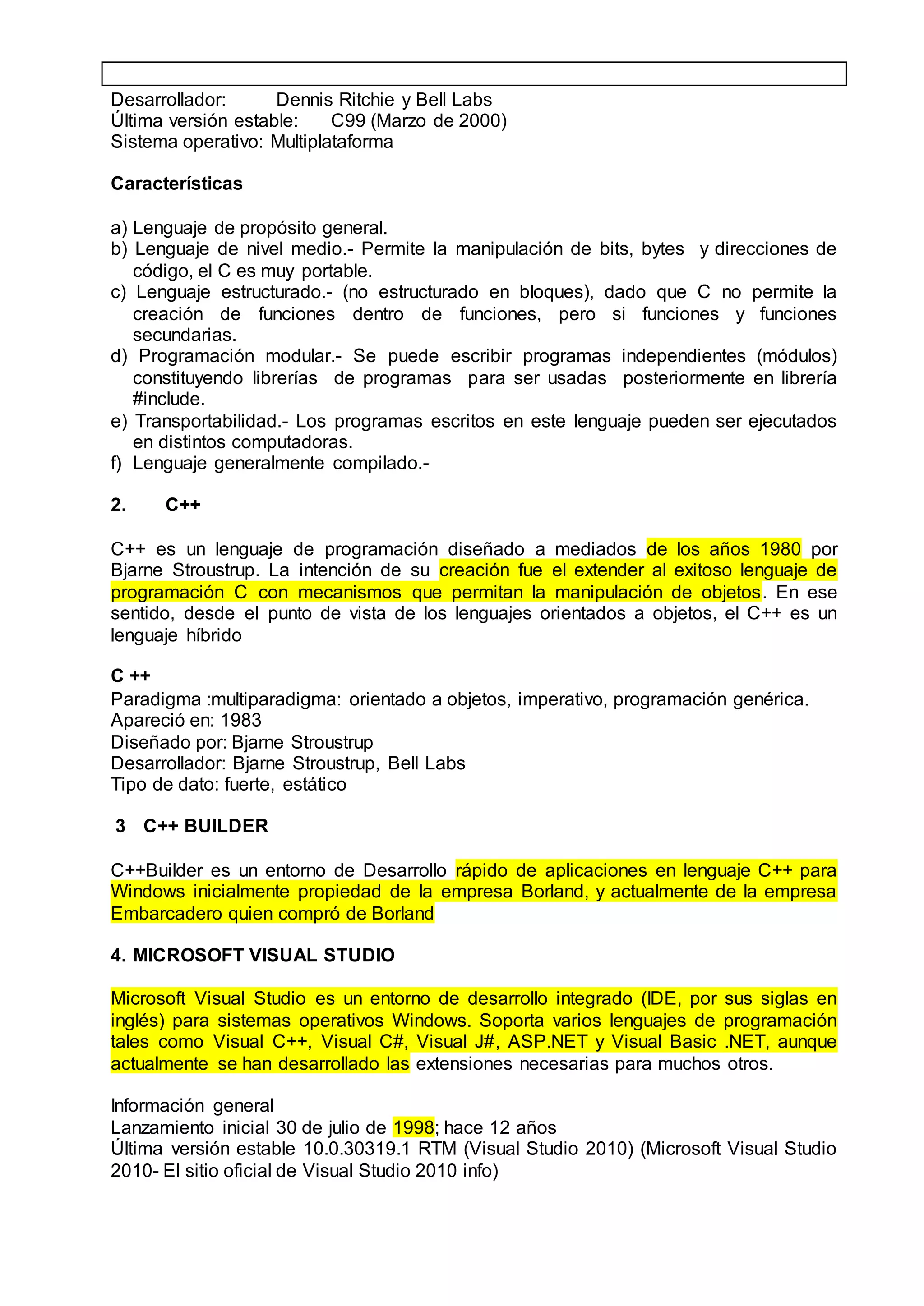 Desarrollador: Dennis Ritchie y Bell Labs
Última versión estable: C99 (Marzo de 2000)
Sistema operativo: Multiplataforma
Características
a) Lenguaje de propósito general.
b) Lenguaje de nivel medio.- Permite la manipulación de bits, bytes y direcciones de
código, el C es muy portable.
c) Lenguaje estructurado.- (no estructurado en bloques), dado que C no permite la
creación de funciones dentro de funciones, pero si funciones y funciones
secundarias.
d) Programación modular.- Se puede escribir programas independientes (módulos)
constituyendo librerías de programas para ser usadas posteriormente en librería
#include.
e) Transportabilidad.- Los programas escritos en este lenguaje pueden ser ejecutados
en distintos computadoras.
f) Lenguaje generalmente compilado.-
2. C++
C++ es un lenguaje de programación diseñado a mediados de los años 1980 por
Bjarne Stroustrup. La intención de su creación fue el extender al exitoso lenguaje de
programación C con mecanismos que permitan la manipulación de objetos. En ese
sentido, desde el punto de vista de los lenguajes orientados a objetos, el C++ es un
lenguaje híbrido
C ++
Paradigma :multiparadigma: orientado a objetos, imperativo, programación genérica.
Apareció en: 1983
Diseñado por: Bjarne Stroustrup
Desarrollador: Bjarne Stroustrup, Bell Labs
Tipo de dato: fuerte, estático
3 C++ BUILDER
C++Builder es un entorno de Desarrollo rápido de aplicaciones en lenguaje C++ para
Windows inicialmente propiedad de la empresa Borland, y actualmente de la empresa
Embarcadero quien compró de Borland
4. MICROSOFT VISUAL STUDIO
Microsoft Visual Studio es un entorno de desarrollo integrado (IDE, por sus siglas en
inglés) para sistemas operativos Windows. Soporta varios lenguajes de programación
tales como Visual C++, Visual C#, Visual J#, ASP.NET y Visual Basic .NET, aunque
actualmente se han desarrollado las extensiones necesarias para muchos otros.
Información general
Lanzamiento inicial 30 de julio de 1998; hace 12 años
Última versión estable 10.0.30319.1 RTM (Visual Studio 2010) (Microsoft Visual Studio
2010- El sitio oficial de Visual Studio 2010 info)
 