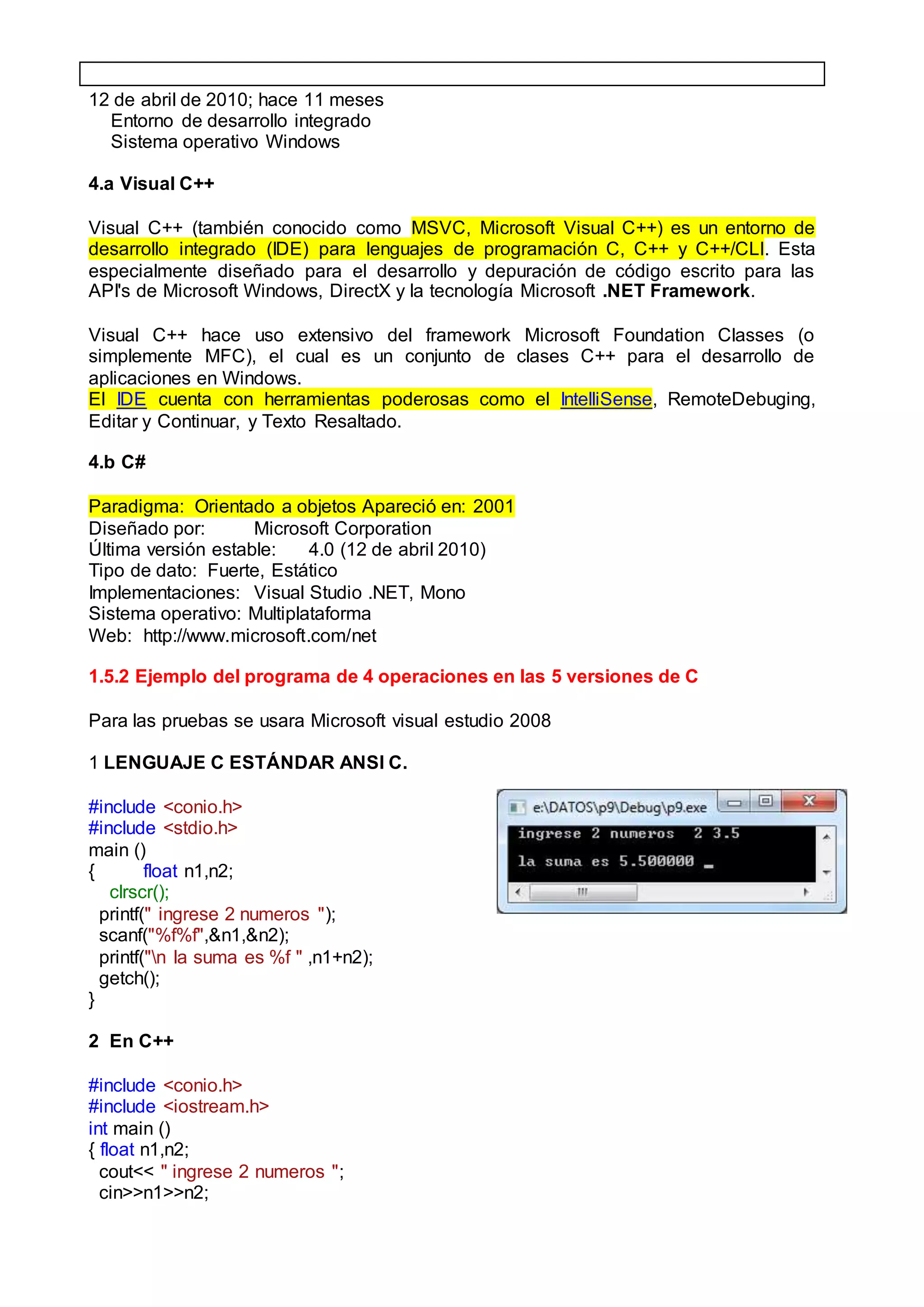 12 de abril de 2010; hace 11 meses
Entorno de desarrollo integrado
Sistema operativo Windows
4.a Visual C++
Visual C++ (también conocido como MSVC, Microsoft Visual C++) es un entorno de
desarrollo integrado (IDE) para lenguajes de programación C, C++ y C++/CLI. Esta
especialmente diseñado para el desarrollo y depuración de código escrito para las
API's de Microsoft Windows, DirectX y la tecnología Microsoft .NET Framework.
Visual C++ hace uso extensivo del framework Microsoft Foundation Classes (o
simplemente MFC), el cual es un conjunto de clases C++ para el desarrollo de
aplicaciones en Windows.
El IDE cuenta con herramientas poderosas como el IntelliSense, RemoteDebuging,
Editar y Continuar, y Texto Resaltado.
4.b C#
Paradigma: Orientado a objetos Apareció en: 2001
Diseñado por: Microsoft Corporation
Última versión estable: 4.0 (12 de abril 2010)
Tipo de dato: Fuerte, Estático
Implementaciones: Visual Studio .NET, Mono
Sistema operativo: Multiplataforma
Web: http://www.microsoft.com/net
1.5.2 Ejemplo del programa de 4 operaciones en las 5 versiones de C
Para las pruebas se usara Microsoft visual estudio 2008
1 LENGUAJE C ESTÁNDAR ANSI C.
#include <conio.h>
#include <stdio.h>
main ()
{ float n1,n2;
clrscr();
printf(" ingrese 2 numeros ");
scanf("%f%f",&n1,&n2);
printf("n la suma es %f " ,n1+n2);
getch();
}
2 En C++
#include <conio.h>
#include <iostream.h>
int main ()
{ float n1,n2;
cout<< " ingrese 2 numeros ";
cin>>n1>>n2;
 
