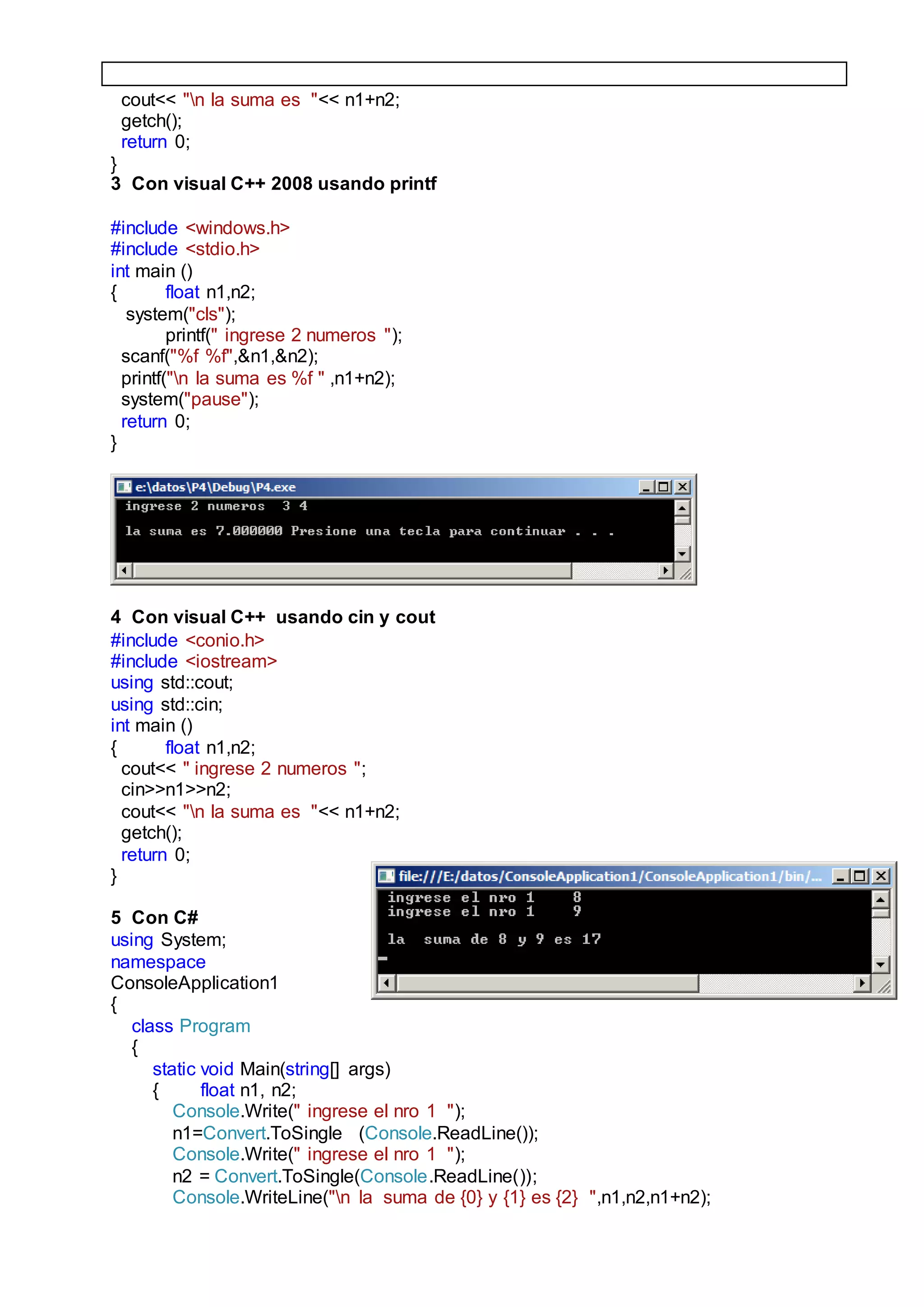 cout<< "n la suma es "<< n1+n2;
getch();
return 0;
}
3 Con visual C++ 2008 usando printf
#include <windows.h>
#include <stdio.h>
int main ()
{ float n1,n2;
system("cls");
printf(" ingrese 2 numeros ");
scanf("%f %f",&n1,&n2);
printf("n la suma es %f " ,n1+n2);
system("pause");
return 0;
}
4 Con visual C++ usando cin y cout
#include <conio.h>
#include <iostream>
using std::cout;
using std::cin;
int main ()
{ float n1,n2;
cout<< " ingrese 2 numeros ";
cin>>n1>>n2;
cout<< "n la suma es "<< n1+n2;
getch();
return 0;
}
5 Con C#
using System;
namespace
ConsoleApplication1
{
class Program
{
static void Main(string[] args)
{ float n1, n2;
Console.Write(" ingrese el nro 1 ");
n1=Convert.ToSingle (Console.ReadLine());
Console.Write(" ingrese el nro 1 ");
n2 = Convert.ToSingle(Console.ReadLine());
Console.WriteLine("n la suma de {0} y {1} es {2} ",n1,n2,n1+n2);
 