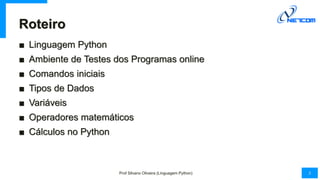 Roteiro
■ Linguagem Python
■ Ambiente de Testes dos Programas online
■ Comandos iniciais
■ Tipos de Dados
■ Variáveis
■ Op...
