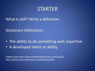 STARTER
What is skill? Write a definition.

Dictionary Definitions:

• The ability to do something well; expertise.
• A developed talent or ability

(Taken from http://www.thefreedictionary.com/skill &
http://dictionary.reference.com/browse/skill)
 