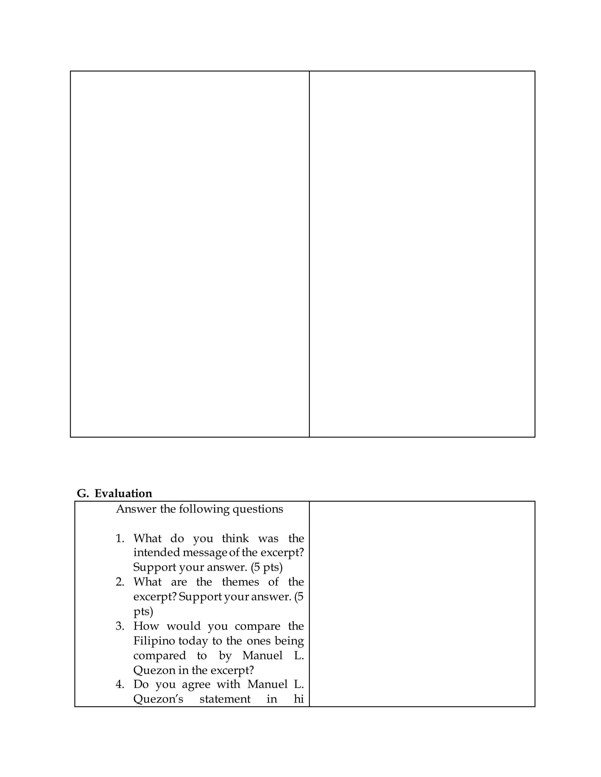 G. Evaluation
Answer the following questions
1. What do you think was the
intended messageof the excerpt?
Support your answer. (5 pts)
2. What are the themes of the
excerpt? Support your answer. (5
pts)
3. How would you compare the
Filipino today to the ones being
compared to by Manuel L.
Quezon in the excerpt?
4. Do you agree with Manuel L.
Quezon’s statement in hi
 