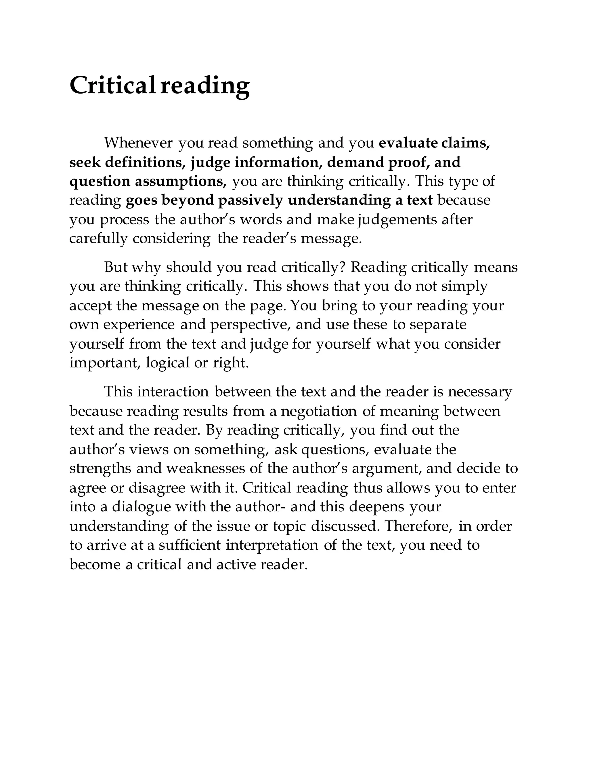 Critical reading
Whenever you read something and you evaluate claims,
seek definitions, judge information, demand proof, and
question assumptions, you are thinking critically. This type of
reading goes beyond passively understanding a text because
you process the author’s words and make judgements after
carefully considering the reader’s message.
But why should you read critically? Reading critically means
you are thinking critically. This shows that you do not simply
accept the message on the page. You bring to your reading your
own experience and perspective, and use these to separate
yourself from the text and judge for yourself what you consider
important, logical or right.
This interaction between the text and the reader is necessary
because reading results from a negotiation of meaning between
text and the reader. By reading critically, you find out the
author’s views on something, ask questions, evaluate the
strengths and weaknesses of the author’s argument, and decide to
agree or disagree with it. Critical reading thus allows you to enter
into a dialogue with the author- and this deepens your
understanding of the issue or topic discussed. Therefore, in order
to arrive at a sufficient interpretation of the text, you need to
become a critical and active reader.
 