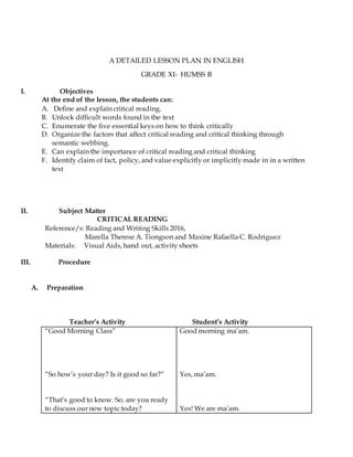 A DETAILED LESSON PLAN IN ENGLISH
GRADE XI- HUMSS B
I. Objectives
At the end of the lesson, the students can:
A. Define and explain critical reading.
B. Unlock difficult words found in the text
C. Enumerate the five essential keys on how to think critically
D. Organize the factors that affect critical reading and critical thinking through
semantic webbing.
E. Can explain the importance of critical reading and critical thinking
F. Identify claim of fact, policy, and value explicitly or implicitly made in in a written
text
II. Subject Matter
CRITICAL READING
Reference/s: Reading and Writing Skills 2016,
Marella Therese A. Tiongson and Maxine Rafaella C. Rodriguez
Materials: Visual Aids, hand out, activity sheets
III. Procedure
A. Preparation
Teacher’s Activity Student’s Activity
“Good Morning Class”
“So how’s your day? Is it good so far?”
“That’s good to know. So, are you ready
to discuss our new topic today?
Good morning ma’am.
Yes, ma’am.
Yes! We are ma’am.
 