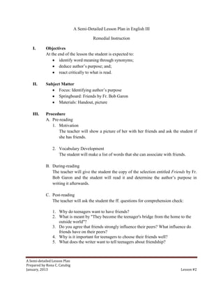 A Semi-Detailed Lesson Plan in English III

                                        Remedial Instruction

    I.      Objectives
            At the end of the lesson the student is expected to:
                    identify word meaning through synonyms;
                    deduce author’s purpose; and;
                    react critically to what is read.

    II.     Subject Matter
                  Focus: Identifying author’s purpose
                  Springboard: Friends by Fr. Bob Garon
                  Materials: Handout, picture

    III.    Procedure
            A. Pre-reading
               1. Motivation
                   The teacher will show a picture of her with her friends and ask the student if
                   she has friends.

                2. Vocabulary Development
                   The student will make a list of words that she can associate with friends.

            B. During-reading
               The teacher will give the student the copy of the selection entitled Friends by Fr.
               Bob Garon and the student will read it and determine the author’s purpose in
               writing it afterwards.

            C. Post-reading
               The teacher will ask the student the ff. questions for comprehension check:

                1. Why do teenagers want to have friends?
                2. What is meant by "They become the teenager's bridge from the home to the
                   outside world"?
                3. Do you agree that friends strongly influence their peers? What influence do
                   friends have on their peers?
                4. Why is it important for teenagers to choose their friends well?
                5. What does the writer want to tell teenagers about friendship?



A Semi-detailed Lesson Plan
Prepared by Rona C. Catubig
January, 2013                                                                             Lesson #2
 