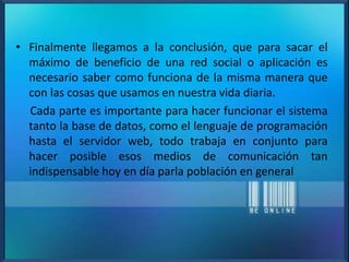 • Finalmente llegamos a la conclusión, que para sacar el
máximo de beneficio de una red social o aplicación es
necesario saber como funciona de la misma manera que
con las cosas que usamos en nuestra vida diaria.
Cada parte es importante para hacer funcionar el sistema
tanto la base de datos, como el lenguaje de programación
hasta el servidor web, todo trabaja en conjunto para
hacer posible esos medios de comunicación tan
indispensable hoy en día parla población en general
 