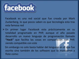 Facebook es una red social que fue creada por Mark
Zuckerberg, lo que pocos saben es que tecnología esta tras
esta famosa red
 En primer lugar Facebook esta prácticamente en su
totalidad programado en PHP, aunque el año pasado
desarrollo un nuevo lenguaje de programación llamado
“Hack” que facilita las cosas en comparación con PHP,
siendo compatible con este
Sin embargo no solo basta hablar del lenguaje en el que fue
escrito sino también de los software que lo mantienen a
flote como:
 
