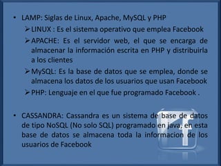 • LAMP: Siglas de Linux, Apache, MySQL y PHP
LINUX : Es el sistema operativo que emplea Facebook
APACHE: Es el servidor web, el que se encarga de
almacenar la información escrita en PHP y distribuirla
a los clientes
MySQL: Es la base de datos que se emplea, donde se
almacena los datos de los usuarios que usan Facebook
PHP: Lenguaje en el que fue programado Facebook .
• CASSANDRA: Cassandra es un sistema de base de datos
de tipo NoSQL (No solo SQL) programado en java, en esta
base de datos se almacena toda la informacion de los
usuarios de Facebook
 