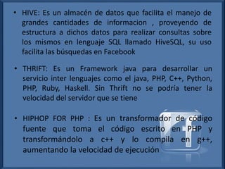 • HIVE: Es un almacén de datos que facilita el manejo de
grandes cantidades de informacion , proveyendo de
estructura a dichos datos para realizar consultas sobre
los mismos en lenguaje SQL llamado HiveSQL, su uso
facilita las búsquedas en Facebook
• THRIFT: Es un Framework java para desarrollar un
servicio inter lenguajes como el java, PHP, C++, Python,
PHP, Ruby, Haskell. Sin Thrift no se podría tener la
velocidad del servidor que se tiene
• HIPHOP FOR PHP : Es un transformador de código
fuente que toma el código escrito en PHP y
transformándolo a c++ y lo compila en g++,
aumentando la velocidad de ejecución
 