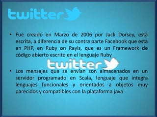 • Fue creado en Marzo de 2006 por Jack Dorsey, esta
escrita, a diferencia de su contra parte Facebook que esta
en PHP, en Ruby on Rayls, que es un Framework de
código abierto escrito en el lenguaje Ruby
• Los mensajes que se envían son almacenados en un
servidor programado en Scala, lenguaje que integra
lenguajes funcionales y orientados a objetos muy
parecidos y compatibles con la plataforma java
 