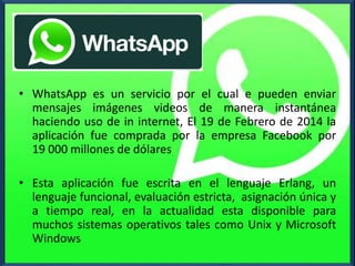 |
• WhatsApp es un servicio por el cual e pueden enviar
mensajes imágenes videos de manera instantánea
haciendo uso de in internet, El 19 de Febrero de 2014 la
aplicación fue comprada por la empresa Facebook por
19 000 millones de dólares
• Esta aplicación fue escrita en el lenguaje Erlang, un
lenguaje funcional, evaluación estricta, asignación única y
a tiempo real, en la actualidad esta disponible para
muchos sistemas operativos tales como Unix y Microsoft
Windows
 