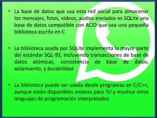 • La base de datos que usa esta red social para almacenar
los mensajes, fotos, videos, audios enviados es SQLite una
base de datos compatible con ACID que usa una pequeña
biblioteca escrita en C
• La biblioteca usada por SQLite implementa la mayor parte
del estándar SQL-92, incluyendo transacciones de base de
datos atómicas, consistencia de base de datos,
aislamiento, y durabilidad
• La biblioteca puede ser usada desde programas en C/C++,
aunque están disponibles enlaces para Tcl y muchos otros
lenguajes de programación interpretados
 