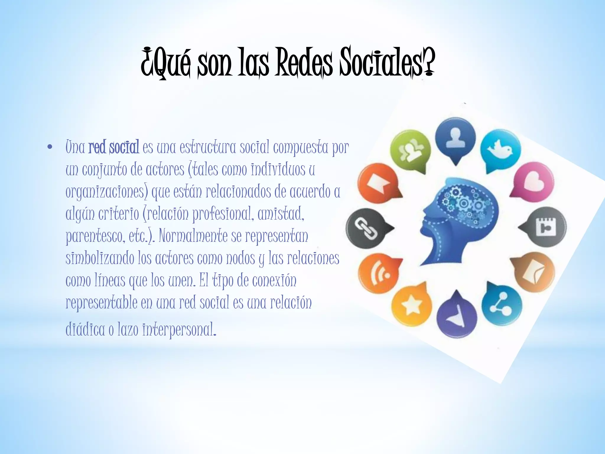 ¿Qué son las Redes Sociales?
• Una red social es una estructura social compuesta por
un conjunto de actores (tales como individuos u
organizaciones) que están relacionados de acuerdo a
algún criterio (relación profesional, amistad,
parentesco, etc.). Normalmente se representan
simbolizando los actores como nodos y las relaciones
como líneas que los unen. El tipo de conexión
representable en una red social es una relación
diádica o lazo interpersonal.