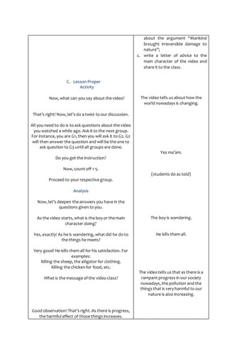 C. Lesson Proper
Activity
Now, what can you say about the video?
That’s right! Now, let’s do a twist to our discussion.
All you need to do is to ask questions about the video
you watched a while ago. Ask it to the next group.
For instance, you are G1, then you will ask it to G2. G2
will then answer the question and will be the one to
ask question to G3 until all groups are done.
Do you get the instruction?
Now, count off 1-5.
Proceed to your respective group.
Analysis
Now, let’s deepen the answers you have in the
questions given to you.
As the video starts, what is the boy or the main
character doing?
Yes, exactly! As he is wandering, what did he do to
the things he meets?
Very good! He kills them all for his satisfaction. For
examples:
Killing the sheep, the alligator for clothing.
Killing the chicken for food, etc.
What is the message of the video class?
Good observation! That’s right. As there is progress,
the harmful effect of those things increases.
about the argument “Mankind
brought irreversible damage to
nature”;
c. write a letter of advice to the
main character of the video and
share it to the class.
The video tells us about how the
world nowadays is changing.
Yes ma’am.
(students do as told)
The boy is wandering.
He kills them all.
The video tells us that as there is a
rampant progress in our society
nowadays, the pollution and the
things that is very harmful to our
nature is also increasing.
 