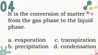It is the conversion of matter
from the gas phase to the liquid
phase.
a. evaporation c. transpiration
b. precipitation d. condensation
 