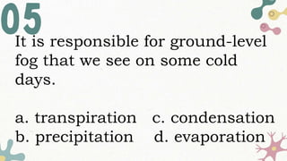 It is responsible for ground-level
fog that we see on some cold
days.
a. transpiration c. condensation
b. precipitation d. evaporation
 