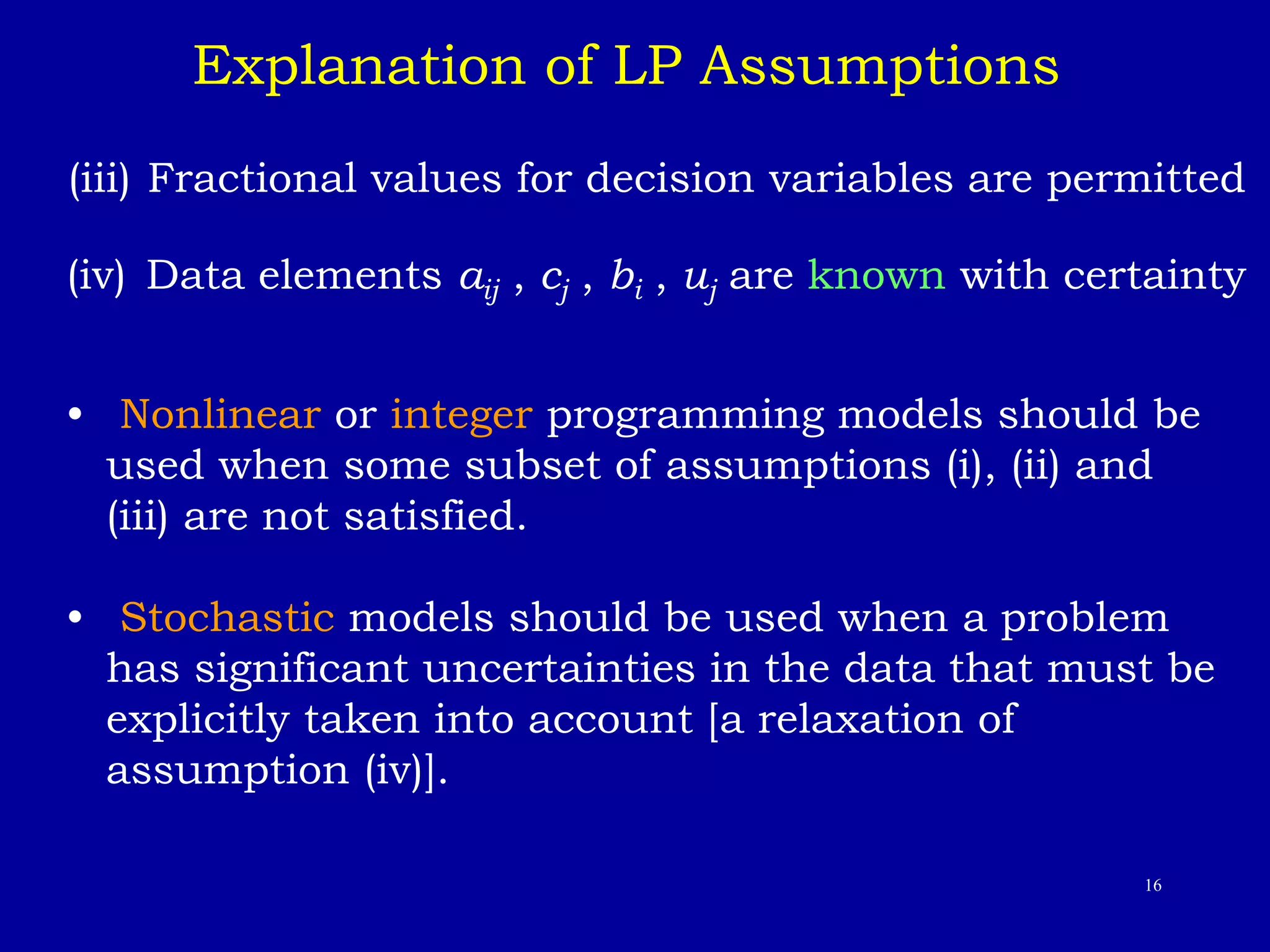16
(iii) Fractional values for decision variables are permitted
(iv) Data elements aij , cj , bi , uj are known with certainty
• Nonlinear or integer programming models should be
used when some subset of assumptions (i), (ii) and
(iii) are not satisfied.
• Stochastic models should be used when a problem
has significant uncertainties in the data that must be
explicitly taken into account [a relaxation of
assumption (iv)].
Explanation of LP Assumptions
 