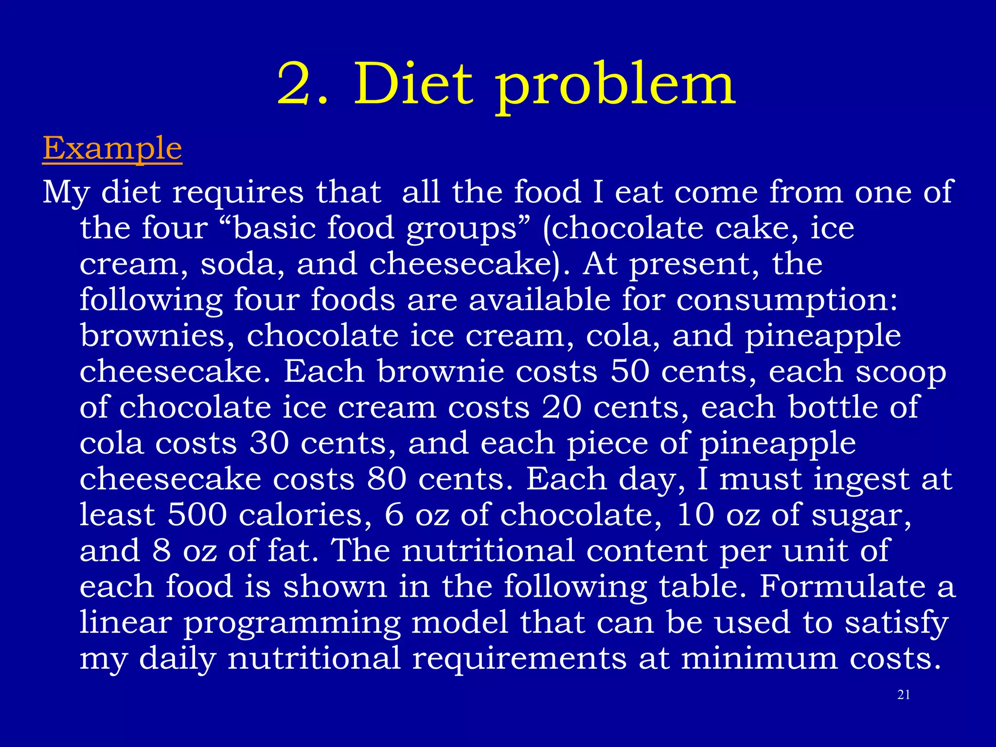 21
2. Diet problem
Example
My diet requires that all the food I eat come from one of
the four “basic food groups” (chocolate cake, ice
cream, soda, and cheesecake). At present, the
following four foods are available for consumption:
brownies, chocolate ice cream, cola, and pineapple
cheesecake. Each brownie costs 50 cents, each scoop
of chocolate ice cream costs 20 cents, each bottle of
cola costs 30 cents, and each piece of pineapple
cheesecake costs 80 cents. Each day, I must ingest at
least 500 calories, 6 oz of chocolate, 10 oz of sugar,
and 8 oz of fat. The nutritional content per unit of
each food is shown in the following table. Formulate a
linear programming model that can be used to satisfy
my daily nutritional requirements at minimum costs.
 