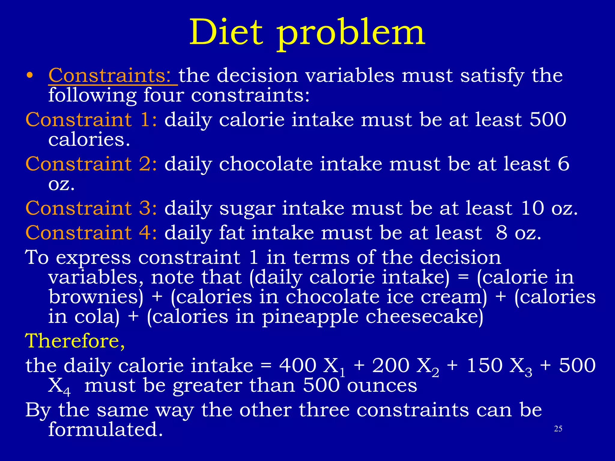25
Diet problem
• Constraints: the decision variables must satisfy the
following four constraints:
Constraint 1: daily calorie intake must be at least 500
calories.
Constraint 2: daily chocolate intake must be at least 6
oz.
Constraint 3: daily sugar intake must be at least 10 oz.
Constraint 4: daily fat intake must be at least 8 oz.
To express constraint 1 in terms of the decision
variables, note that (daily calorie intake) = (calorie in
brownies) + (calories in chocolate ice cream) + (calories
in cola) + (calories in pineapple cheesecake)
Therefore,
the daily calorie intake = 400 X1 + 200 X2 + 150 X3 + 500
X4 must be greater than 500 ounces
By the same way the other three constraints can be
formulated.
 
