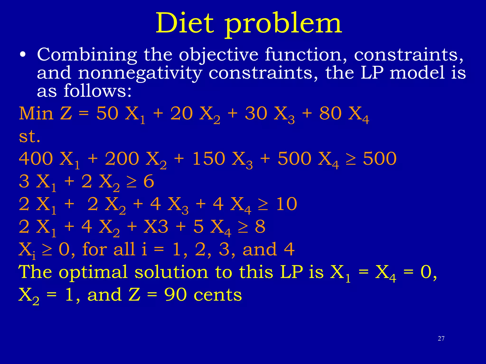 27
Diet problem
• Combining the objective function, constraints,
and nonnegativity constraints, the LP model is
as follows:
Min Z = 50 X1 + 20 X2 + 30 X3 + 80 X4
st.
400 X1 + 200 X2 + 150 X3 + 500 X4  500
3 X1 + 2 X2  6
2 X1 + 2 X2 + 4 X3 + 4 X4  10
2 X1 + 4 X2 + X3 + 5 X4  8
Xi  0, for all i = 1, 2, 3, and 4
The optimal solution to this LP is X1 = X4 = 0,
X2 = 1, and Z = 90 cents
 