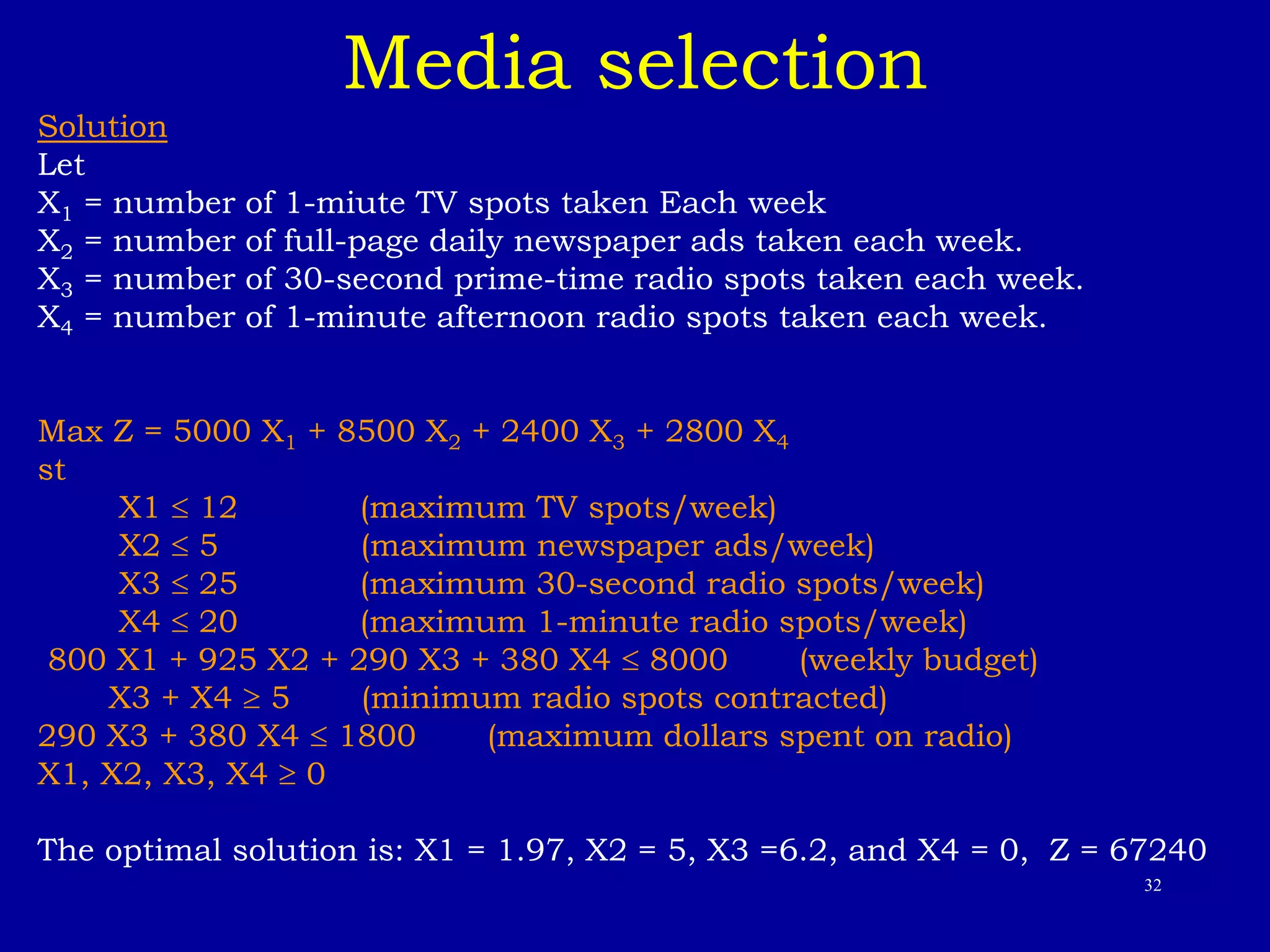 32
Media selection
Solution
Let
X1 = number of 1-miute TV spots taken Each week
X2 = number of full-page daily newspaper ads taken each week.
X3 = number of 30-second prime-time radio spots taken each week.
X4 = number of 1-minute afternoon radio spots taken each week.
Max Z = 5000 X1 + 8500 X2 + 2400 X3 + 2800 X4
st
X1  12 (maximum TV spots/week)
X2  5 (maximum newspaper ads/week)
X3  25 (maximum 30-second radio spots/week)
X4  20 (maximum 1-minute radio spots/week)
800 X1 + 925 X2 + 290 X3 + 380 X4  8000 (weekly budget)
X3 + X4  5 (minimum radio spots contracted)
290 X3 + 380 X4  1800 (maximum dollars spent on radio)
X1, X2, X3, X4  0
The optimal solution is: X1 = 1.97, X2 = 5, X3 =6.2, and X4 = 0, Z = 67240
 